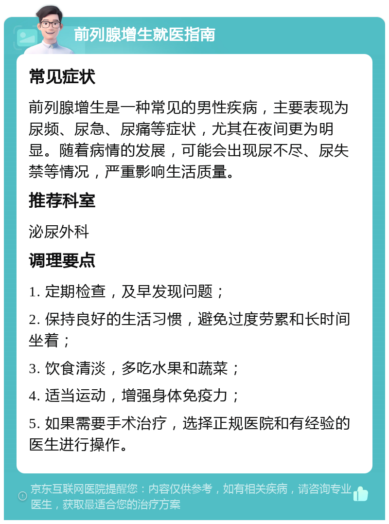 前列腺增生就医指南 常见症状 前列腺增生是一种常见的男性疾病，主要表现为尿频、尿急、尿痛等症状，尤其在夜间更为明显。随着病情的发展，可能会出现尿不尽、尿失禁等情况，严重影响生活质量。 推荐科室 泌尿外科 调理要点 1. 定期检查，及早发现问题； 2. 保持良好的生活习惯，避免过度劳累和长时间坐着； 3. 饮食清淡，多吃水果和蔬菜； 4. 适当运动，增强身体免疫力； 5. 如果需要手术治疗，选择正规医院和有经验的医生进行操作。