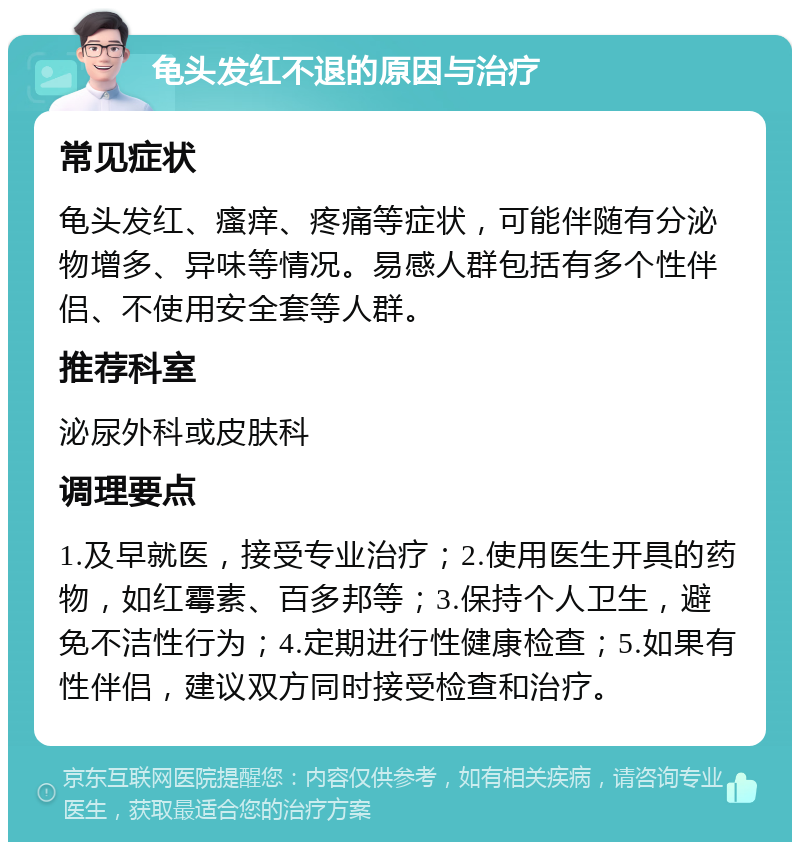 龟头发红不退的原因与治疗 常见症状 龟头发红、瘙痒、疼痛等症状，可能伴随有分泌物增多、异味等情况。易感人群包括有多个性伴侣、不使用安全套等人群。 推荐科室 泌尿外科或皮肤科 调理要点 1.及早就医，接受专业治疗；2.使用医生开具的药物，如红霉素、百多邦等；3.保持个人卫生，避免不洁性行为；4.定期进行性健康检查；5.如果有性伴侣，建议双方同时接受检查和治疗。