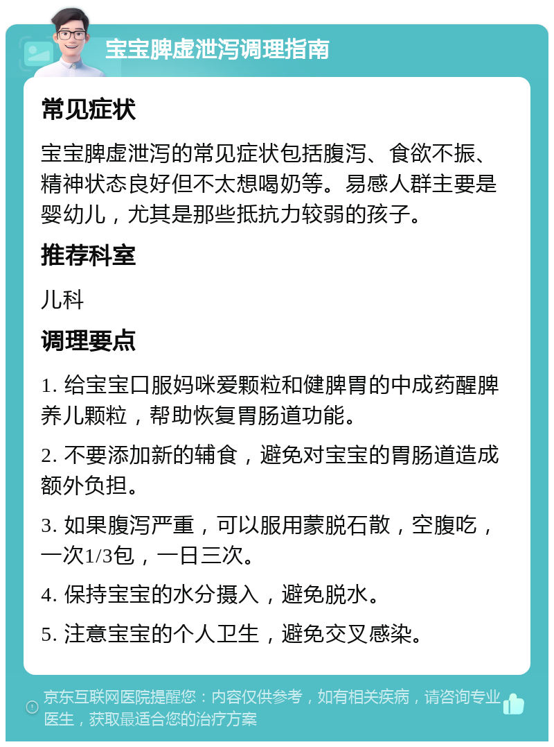 宝宝脾虚泄泻调理指南 常见症状 宝宝脾虚泄泻的常见症状包括腹泻、食欲不振、精神状态良好但不太想喝奶等。易感人群主要是婴幼儿，尤其是那些抵抗力较弱的孩子。 推荐科室 儿科 调理要点 1. 给宝宝口服妈咪爱颗粒和健脾胃的中成药醒脾养儿颗粒，帮助恢复胃肠道功能。 2. 不要添加新的辅食，避免对宝宝的胃肠道造成额外负担。 3. 如果腹泻严重，可以服用蒙脱石散，空腹吃，一次1/3包，一日三次。 4. 保持宝宝的水分摄入，避免脱水。 5. 注意宝宝的个人卫生，避免交叉感染。