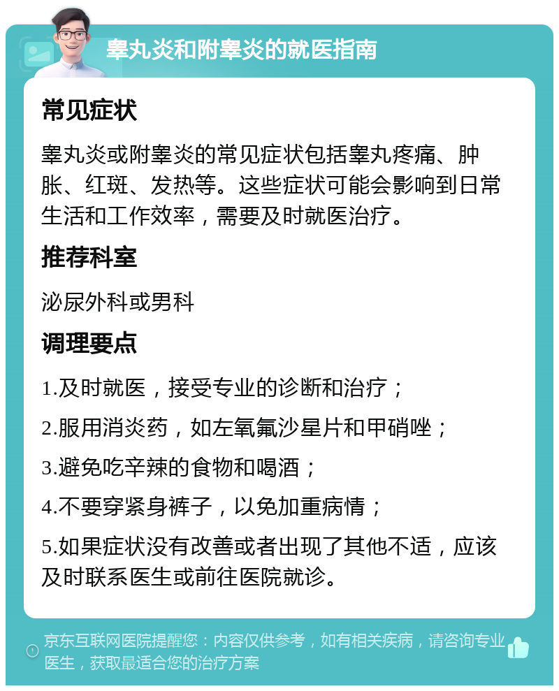 睾丸炎和附睾炎的就医指南 常见症状 睾丸炎或附睾炎的常见症状包括睾丸疼痛、肿胀、红斑、发热等。这些症状可能会影响到日常生活和工作效率，需要及时就医治疗。 推荐科室 泌尿外科或男科 调理要点 1.及时就医，接受专业的诊断和治疗； 2.服用消炎药，如左氧氟沙星片和甲硝唑； 3.避免吃辛辣的食物和喝酒； 4.不要穿紧身裤子，以免加重病情； 5.如果症状没有改善或者出现了其他不适，应该及时联系医生或前往医院就诊。