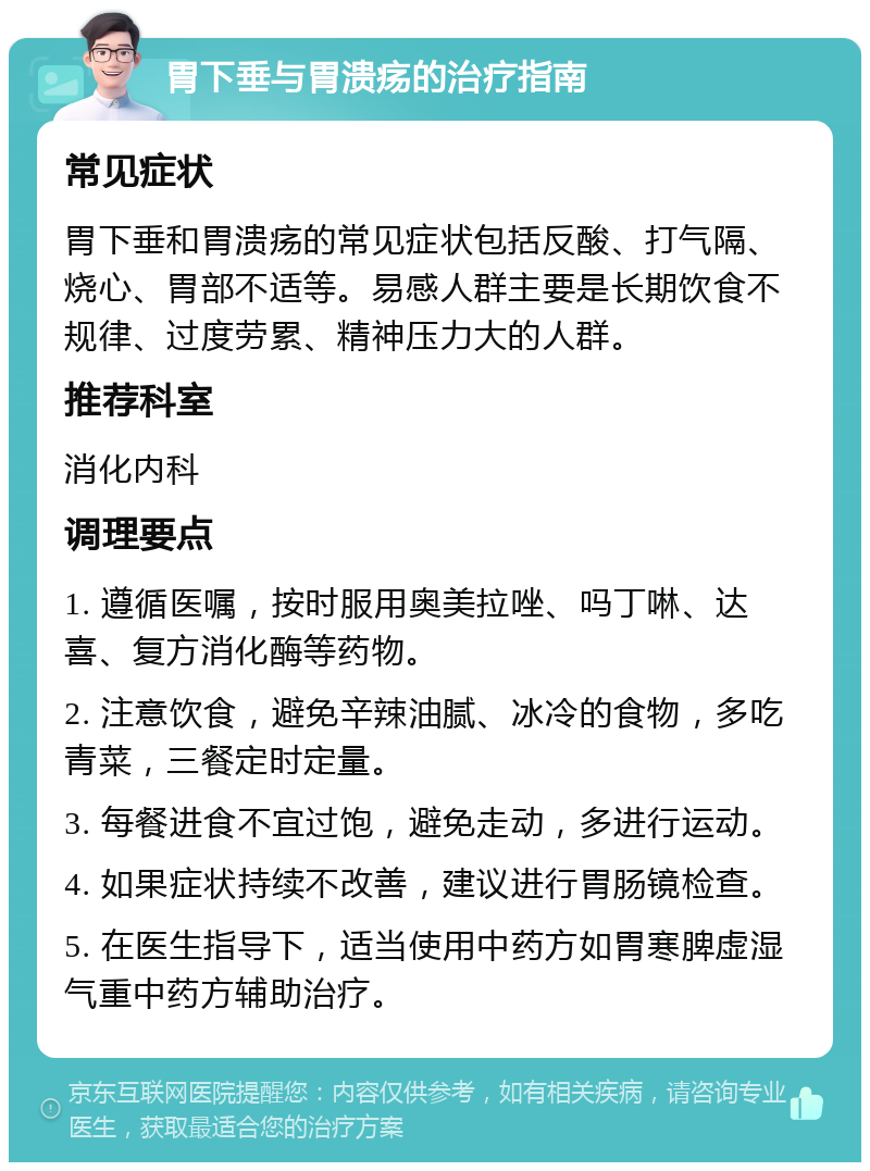 胃下垂与胃溃疡的治疗指南 常见症状 胃下垂和胃溃疡的常见症状包括反酸、打气隔、烧心、胃部不适等。易感人群主要是长期饮食不规律、过度劳累、精神压力大的人群。 推荐科室 消化内科 调理要点 1. 遵循医嘱，按时服用奥美拉唑、吗丁啉、达喜、复方消化酶等药物。 2. 注意饮食，避免辛辣油腻、冰冷的食物，多吃青菜，三餐定时定量。 3. 每餐进食不宜过饱，避免走动，多进行运动。 4. 如果症状持续不改善，建议进行胃肠镜检查。 5. 在医生指导下，适当使用中药方如胃寒脾虚湿气重中药方辅助治疗。