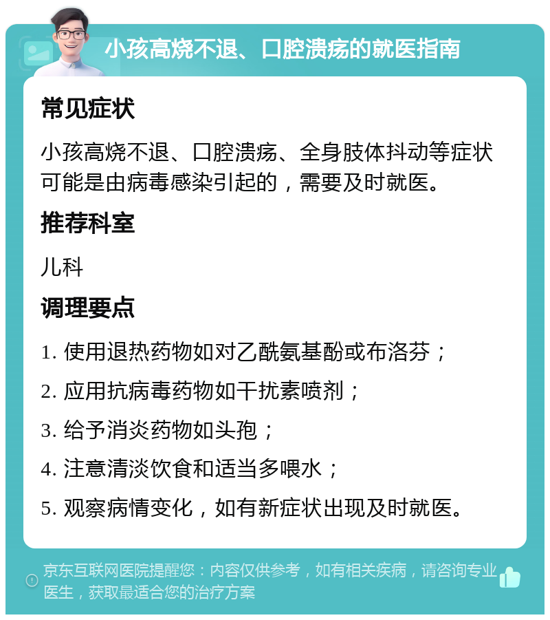 小孩高烧不退、口腔溃疡的就医指南 常见症状 小孩高烧不退、口腔溃疡、全身肢体抖动等症状可能是由病毒感染引起的，需要及时就医。 推荐科室 儿科 调理要点 1. 使用退热药物如对乙酰氨基酚或布洛芬； 2. 应用抗病毒药物如干扰素喷剂； 3. 给予消炎药物如头孢； 4. 注意清淡饮食和适当多喂水； 5. 观察病情变化，如有新症状出现及时就医。