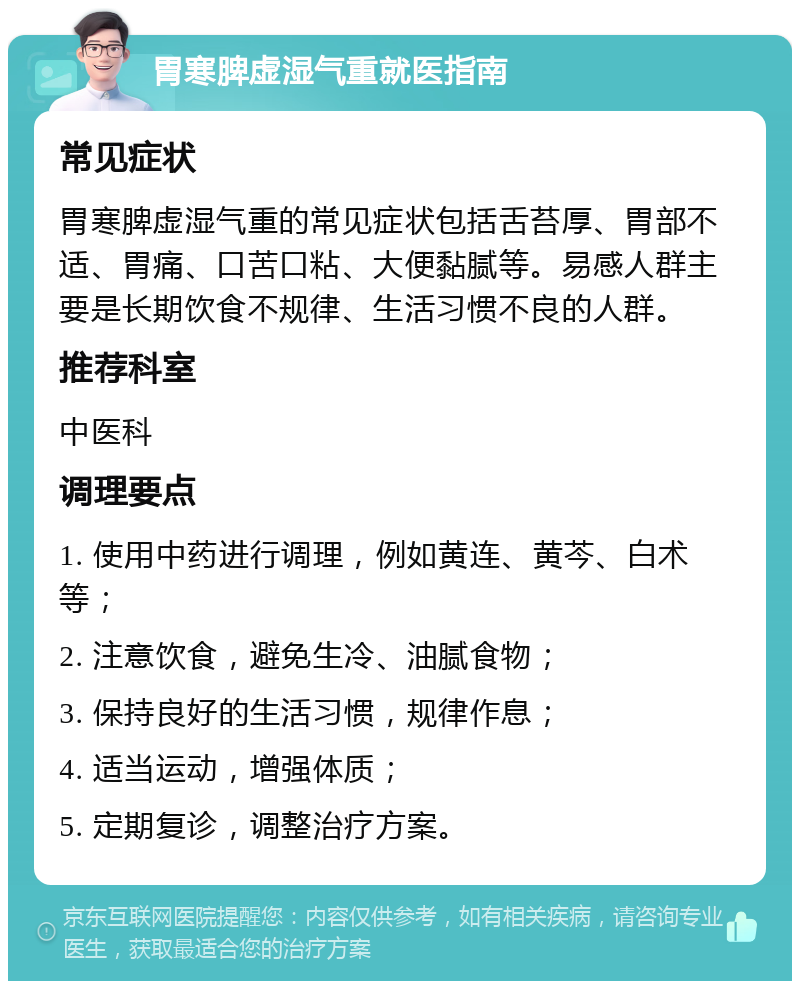 胃寒脾虚湿气重就医指南 常见症状 胃寒脾虚湿气重的常见症状包括舌苔厚、胃部不适、胃痛、口苦口粘、大便黏腻等。易感人群主要是长期饮食不规律、生活习惯不良的人群。 推荐科室 中医科 调理要点 1. 使用中药进行调理，例如黄连、黄芩、白术等； 2. 注意饮食，避免生冷、油腻食物； 3. 保持良好的生活习惯，规律作息； 4. 适当运动，增强体质； 5. 定期复诊，调整治疗方案。