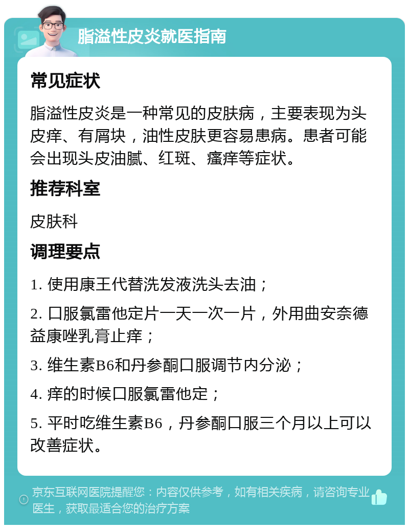 脂溢性皮炎就医指南 常见症状 脂溢性皮炎是一种常见的皮肤病，主要表现为头皮痒、有屑块，油性皮肤更容易患病。患者可能会出现头皮油腻、红斑、瘙痒等症状。 推荐科室 皮肤科 调理要点 1. 使用康王代替洗发液洗头去油； 2. 口服氯雷他定片一天一次一片，外用曲安奈德益康唑乳膏止痒； 3. 维生素B6和丹参酮口服调节内分泌； 4. 痒的时候口服氯雷他定； 5. 平时吃维生素B6，丹参酮口服三个月以上可以改善症状。