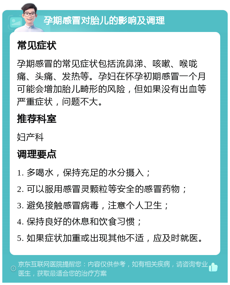 孕期感冒对胎儿的影响及调理 常见症状 孕期感冒的常见症状包括流鼻涕、咳嗽、喉咙痛、头痛、发热等。孕妇在怀孕初期感冒一个月可能会增加胎儿畸形的风险，但如果没有出血等严重症状，问题不大。 推荐科室 妇产科 调理要点 1. 多喝水，保持充足的水分摄入； 2. 可以服用感冒灵颗粒等安全的感冒药物； 3. 避免接触感冒病毒，注意个人卫生； 4. 保持良好的休息和饮食习惯； 5. 如果症状加重或出现其他不适，应及时就医。