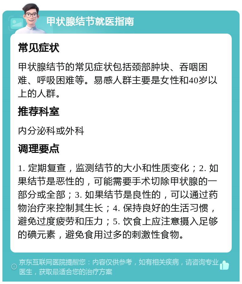 甲状腺结节就医指南 常见症状 甲状腺结节的常见症状包括颈部肿块、吞咽困难、呼吸困难等。易感人群主要是女性和40岁以上的人群。 推荐科室 内分泌科或外科 调理要点 1. 定期复查，监测结节的大小和性质变化；2. 如果结节是恶性的，可能需要手术切除甲状腺的一部分或全部；3. 如果结节是良性的，可以通过药物治疗来控制其生长；4. 保持良好的生活习惯，避免过度疲劳和压力；5. 饮食上应注意摄入足够的碘元素，避免食用过多的刺激性食物。