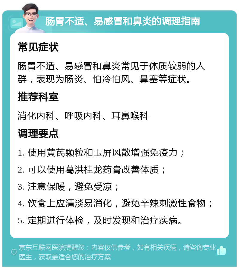 肠胃不适、易感冒和鼻炎的调理指南 常见症状 肠胃不适、易感冒和鼻炎常见于体质较弱的人群，表现为肠炎、怕冷怕风、鼻塞等症状。 推荐科室 消化内科、呼吸内科、耳鼻喉科 调理要点 1. 使用黄芪颗粒和玉屏风散增强免疫力； 2. 可以使用葛洪桂龙药膏改善体质； 3. 注意保暖，避免受凉； 4. 饮食上应清淡易消化，避免辛辣刺激性食物； 5. 定期进行体检，及时发现和治疗疾病。