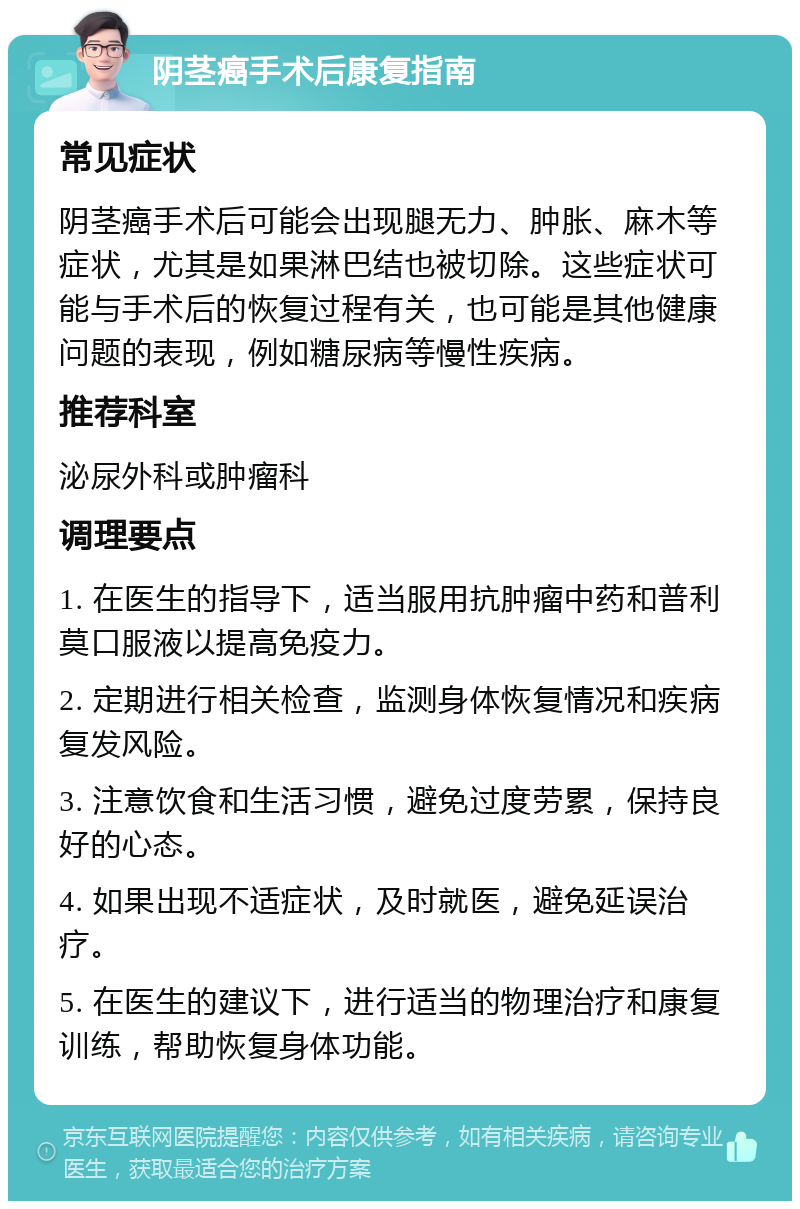 阴茎癌手术后康复指南 常见症状 阴茎癌手术后可能会出现腿无力、肿胀、麻木等症状，尤其是如果淋巴结也被切除。这些症状可能与手术后的恢复过程有关，也可能是其他健康问题的表现，例如糖尿病等慢性疾病。 推荐科室 泌尿外科或肿瘤科 调理要点 1. 在医生的指导下，适当服用抗肿瘤中药和普利莫口服液以提高免疫力。 2. 定期进行相关检查，监测身体恢复情况和疾病复发风险。 3. 注意饮食和生活习惯，避免过度劳累，保持良好的心态。 4. 如果出现不适症状，及时就医，避免延误治疗。 5. 在医生的建议下，进行适当的物理治疗和康复训练，帮助恢复身体功能。