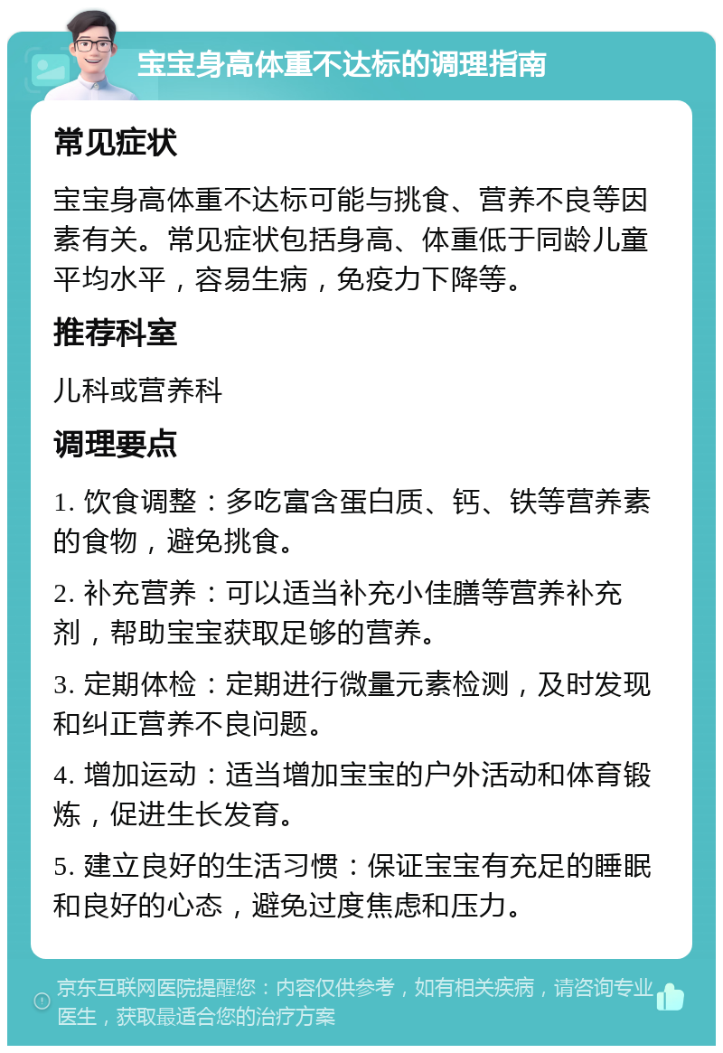 宝宝身高体重不达标的调理指南 常见症状 宝宝身高体重不达标可能与挑食、营养不良等因素有关。常见症状包括身高、体重低于同龄儿童平均水平，容易生病，免疫力下降等。 推荐科室 儿科或营养科 调理要点 1. 饮食调整：多吃富含蛋白质、钙、铁等营养素的食物，避免挑食。 2. 补充营养：可以适当补充小佳膳等营养补充剂，帮助宝宝获取足够的营养。 3. 定期体检：定期进行微量元素检测，及时发现和纠正营养不良问题。 4. 增加运动：适当增加宝宝的户外活动和体育锻炼，促进生长发育。 5. 建立良好的生活习惯：保证宝宝有充足的睡眠和良好的心态，避免过度焦虑和压力。