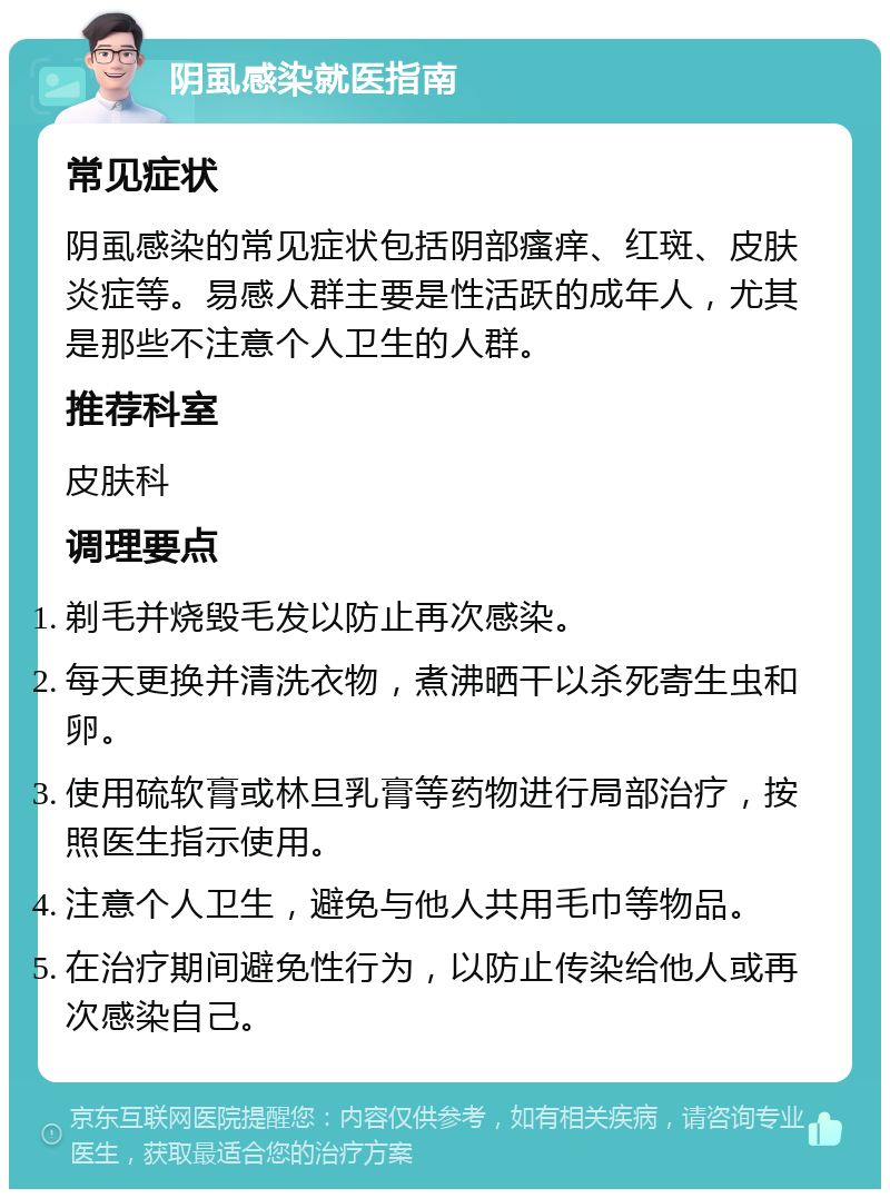 阴虱感染就医指南 常见症状 阴虱感染的常见症状包括阴部瘙痒、红斑、皮肤炎症等。易感人群主要是性活跃的成年人，尤其是那些不注意个人卫生的人群。 推荐科室 皮肤科 调理要点 剃毛并烧毁毛发以防止再次感染。 每天更换并清洗衣物，煮沸晒干以杀死寄生虫和卵。 使用硫软膏或林旦乳膏等药物进行局部治疗，按照医生指示使用。 注意个人卫生，避免与他人共用毛巾等物品。 在治疗期间避免性行为，以防止传染给他人或再次感染自己。