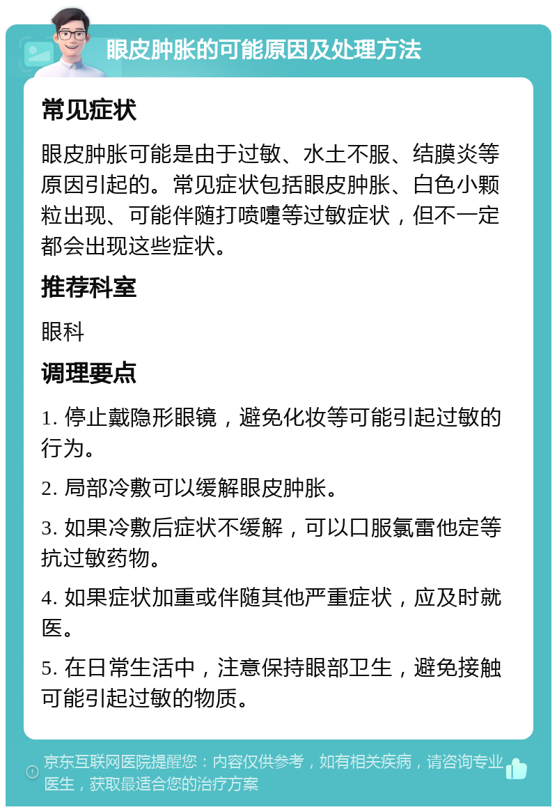 眼皮肿胀的可能原因及处理方法 常见症状 眼皮肿胀可能是由于过敏、水土不服、结膜炎等原因引起的。常见症状包括眼皮肿胀、白色小颗粒出现、可能伴随打喷嚏等过敏症状，但不一定都会出现这些症状。 推荐科室 眼科 调理要点 1. 停止戴隐形眼镜，避免化妆等可能引起过敏的行为。 2. 局部冷敷可以缓解眼皮肿胀。 3. 如果冷敷后症状不缓解，可以口服氯雷他定等抗过敏药物。 4. 如果症状加重或伴随其他严重症状，应及时就医。 5. 在日常生活中，注意保持眼部卫生，避免接触可能引起过敏的物质。