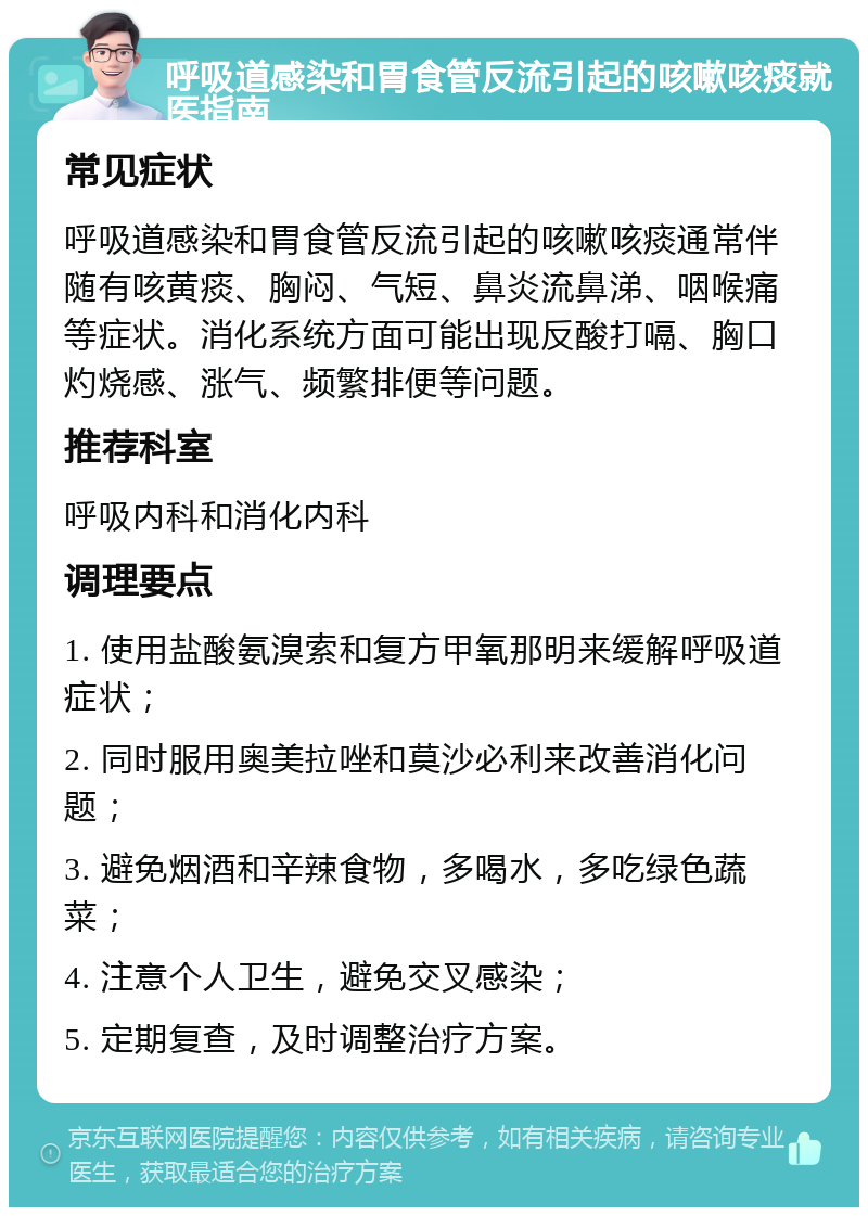 呼吸道感染和胃食管反流引起的咳嗽咳痰就医指南 常见症状 呼吸道感染和胃食管反流引起的咳嗽咳痰通常伴随有咳黄痰、胸闷、气短、鼻炎流鼻涕、咽喉痛等症状。消化系统方面可能出现反酸打嗝、胸口灼烧感、涨气、频繁排便等问题。 推荐科室 呼吸内科和消化内科 调理要点 1. 使用盐酸氨溴索和复方甲氧那明来缓解呼吸道症状； 2. 同时服用奥美拉唑和莫沙必利来改善消化问题； 3. 避免烟酒和辛辣食物，多喝水，多吃绿色蔬菜； 4. 注意个人卫生，避免交叉感染； 5. 定期复查，及时调整治疗方案。