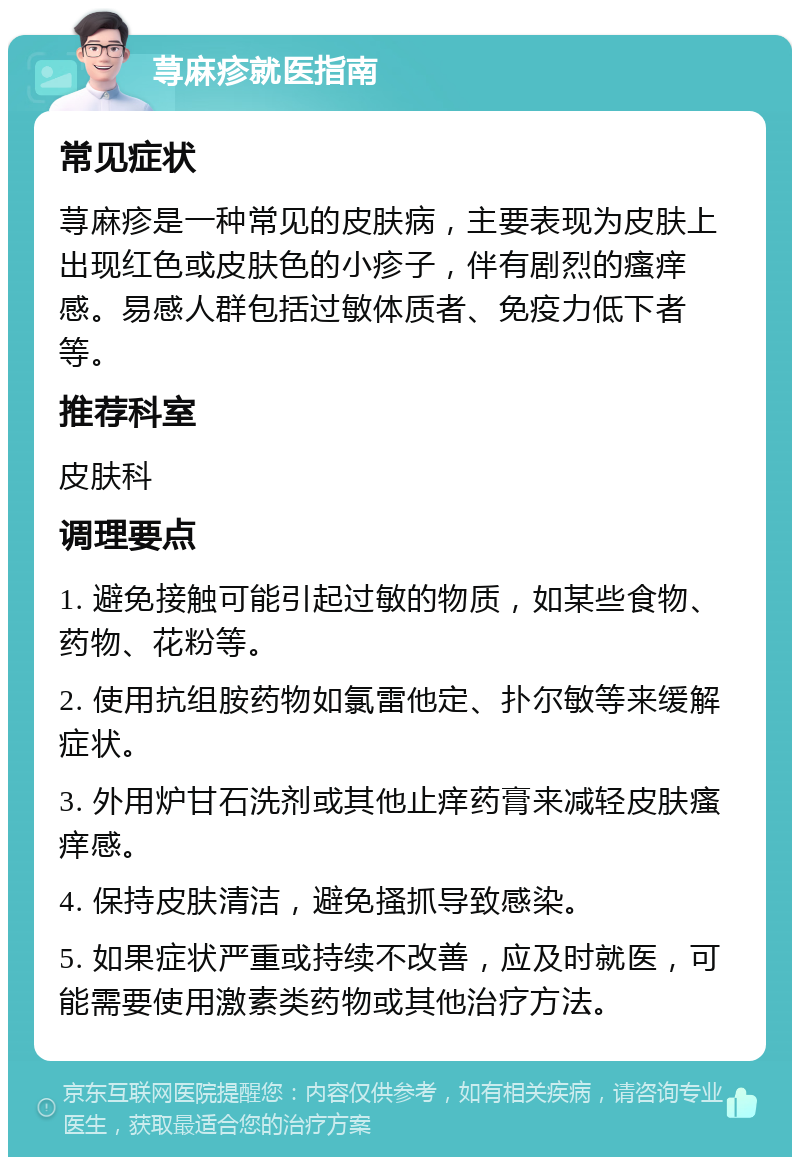 荨麻疹就医指南 常见症状 荨麻疹是一种常见的皮肤病，主要表现为皮肤上出现红色或皮肤色的小疹子，伴有剧烈的瘙痒感。易感人群包括过敏体质者、免疫力低下者等。 推荐科室 皮肤科 调理要点 1. 避免接触可能引起过敏的物质，如某些食物、药物、花粉等。 2. 使用抗组胺药物如氯雷他定、扑尔敏等来缓解症状。 3. 外用炉甘石洗剂或其他止痒药膏来减轻皮肤瘙痒感。 4. 保持皮肤清洁，避免搔抓导致感染。 5. 如果症状严重或持续不改善，应及时就医，可能需要使用激素类药物或其他治疗方法。