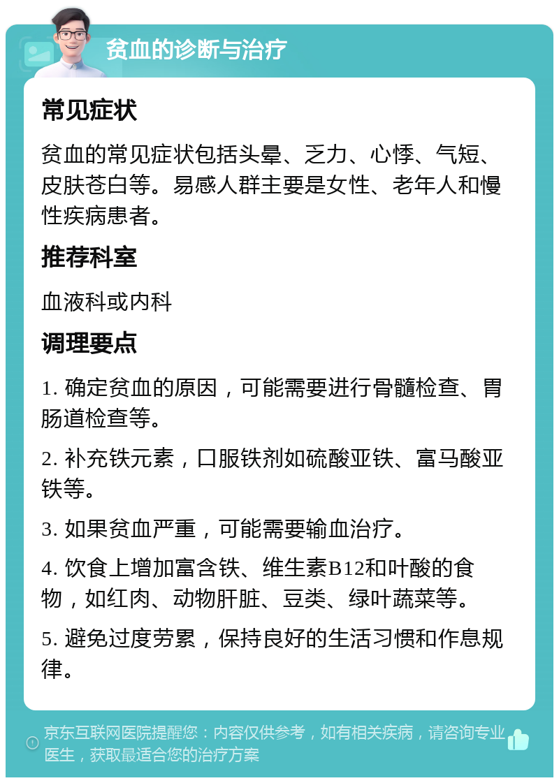 贫血的诊断与治疗 常见症状 贫血的常见症状包括头晕、乏力、心悸、气短、皮肤苍白等。易感人群主要是女性、老年人和慢性疾病患者。 推荐科室 血液科或内科 调理要点 1. 确定贫血的原因，可能需要进行骨髓检查、胃肠道检查等。 2. 补充铁元素，口服铁剂如硫酸亚铁、富马酸亚铁等。 3. 如果贫血严重，可能需要输血治疗。 4. 饮食上增加富含铁、维生素B12和叶酸的食物，如红肉、动物肝脏、豆类、绿叶蔬菜等。 5. 避免过度劳累，保持良好的生活习惯和作息规律。