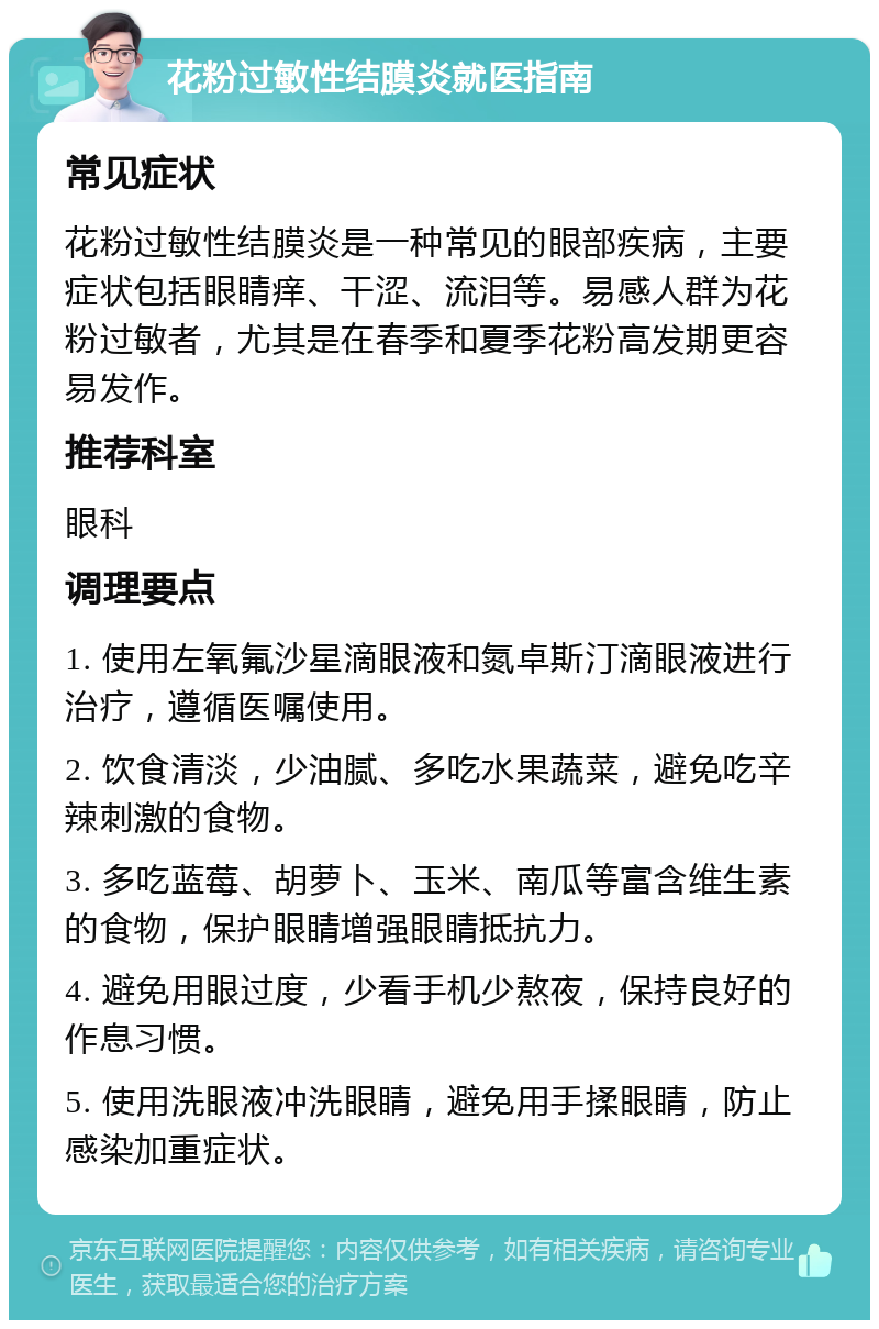 花粉过敏性结膜炎就医指南 常见症状 花粉过敏性结膜炎是一种常见的眼部疾病，主要症状包括眼睛痒、干涩、流泪等。易感人群为花粉过敏者，尤其是在春季和夏季花粉高发期更容易发作。 推荐科室 眼科 调理要点 1. 使用左氧氟沙星滴眼液和氮卓斯汀滴眼液进行治疗，遵循医嘱使用。 2. 饮食清淡，少油腻、多吃水果蔬菜，避免吃辛辣刺激的食物。 3. 多吃蓝莓、胡萝卜、玉米、南瓜等富含维生素的食物，保护眼睛增强眼睛抵抗力。 4. 避免用眼过度，少看手机少熬夜，保持良好的作息习惯。 5. 使用洗眼液冲洗眼睛，避免用手揉眼睛，防止感染加重症状。