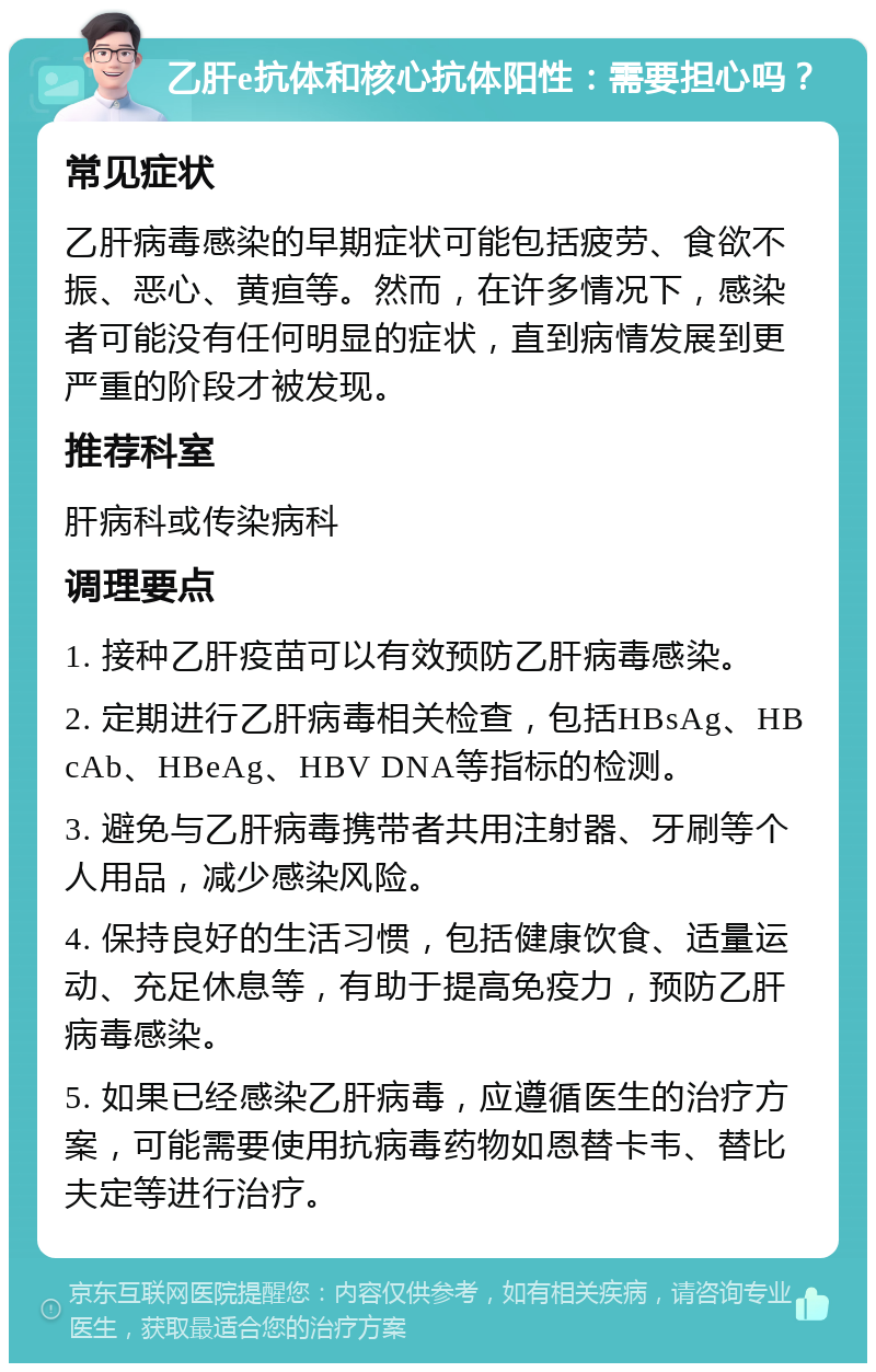 乙肝e抗体和核心抗体阳性：需要担心吗？ 常见症状 乙肝病毒感染的早期症状可能包括疲劳、食欲不振、恶心、黄疸等。然而，在许多情况下，感染者可能没有任何明显的症状，直到病情发展到更严重的阶段才被发现。 推荐科室 肝病科或传染病科 调理要点 1. 接种乙肝疫苗可以有效预防乙肝病毒感染。 2. 定期进行乙肝病毒相关检查，包括HBsAg、HBcAb、HBeAg、HBV DNA等指标的检测。 3. 避免与乙肝病毒携带者共用注射器、牙刷等个人用品，减少感染风险。 4. 保持良好的生活习惯，包括健康饮食、适量运动、充足休息等，有助于提高免疫力，预防乙肝病毒感染。 5. 如果已经感染乙肝病毒，应遵循医生的治疗方案，可能需要使用抗病毒药物如恩替卡韦、替比夫定等进行治疗。