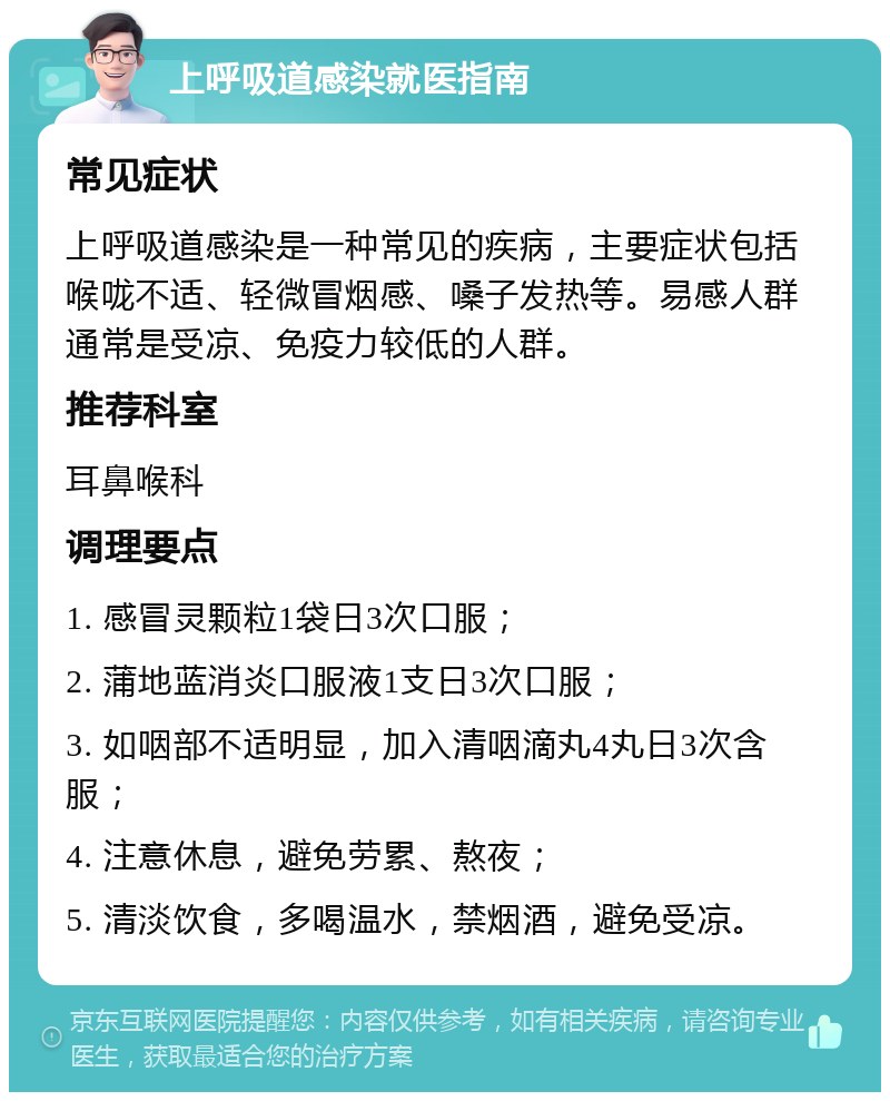 上呼吸道感染就医指南 常见症状 上呼吸道感染是一种常见的疾病，主要症状包括喉咙不适、轻微冒烟感、嗓子发热等。易感人群通常是受凉、免疫力较低的人群。 推荐科室 耳鼻喉科 调理要点 1. 感冒灵颗粒1袋日3次口服； 2. 蒲地蓝消炎口服液1支日3次口服； 3. 如咽部不适明显，加入清咽滴丸4丸日3次含服； 4. 注意休息，避免劳累、熬夜； 5. 清淡饮食，多喝温水，禁烟酒，避免受凉。