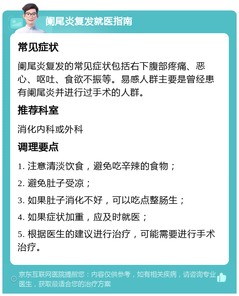 阑尾炎复发就医指南 常见症状 阑尾炎复发的常见症状包括右下腹部疼痛、恶心、呕吐、食欲不振等。易感人群主要是曾经患有阑尾炎并进行过手术的人群。 推荐科室 消化内科或外科 调理要点 1. 注意清淡饮食，避免吃辛辣的食物； 2. 避免肚子受凉； 3. 如果肚子消化不好，可以吃点整肠生； 4. 如果症状加重，应及时就医； 5. 根据医生的建议进行治疗，可能需要进行手术治疗。