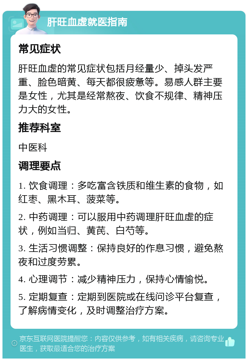 肝旺血虚就医指南 常见症状 肝旺血虚的常见症状包括月经量少、掉头发严重、脸色暗黄、每天都很疲惫等。易感人群主要是女性，尤其是经常熬夜、饮食不规律、精神压力大的女性。 推荐科室 中医科 调理要点 1. 饮食调理：多吃富含铁质和维生素的食物，如红枣、黑木耳、菠菜等。 2. 中药调理：可以服用中药调理肝旺血虚的症状，例如当归、黄芪、白芍等。 3. 生活习惯调整：保持良好的作息习惯，避免熬夜和过度劳累。 4. 心理调节：减少精神压力，保持心情愉悦。 5. 定期复查：定期到医院或在线问诊平台复查，了解病情变化，及时调整治疗方案。