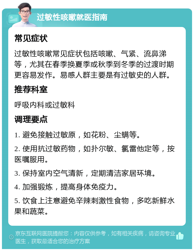 过敏性咳嗽就医指南 常见症状 过敏性咳嗽常见症状包括咳嗽、气紧、流鼻涕等，尤其在春季换夏季或秋季到冬季的过渡时期更容易发作。易感人群主要是有过敏史的人群。 推荐科室 呼吸内科或过敏科 调理要点 1. 避免接触过敏原，如花粉、尘螨等。 2. 使用抗过敏药物，如扑尔敏、氯雷他定等，按医嘱服用。 3. 保持室内空气清新，定期清洁家居环境。 4. 加强锻炼，提高身体免疫力。 5. 饮食上注意避免辛辣刺激性食物，多吃新鲜水果和蔬菜。