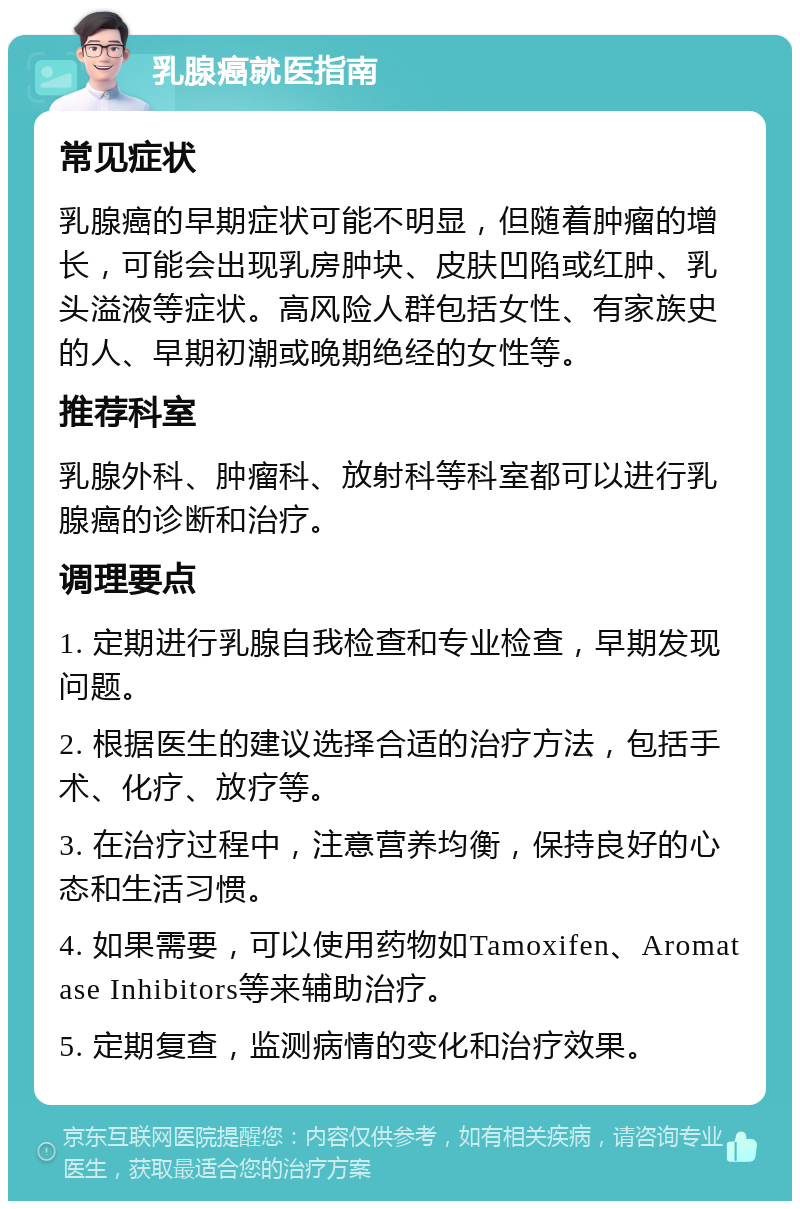 乳腺癌就医指南 常见症状 乳腺癌的早期症状可能不明显，但随着肿瘤的增长，可能会出现乳房肿块、皮肤凹陷或红肿、乳头溢液等症状。高风险人群包括女性、有家族史的人、早期初潮或晚期绝经的女性等。 推荐科室 乳腺外科、肿瘤科、放射科等科室都可以进行乳腺癌的诊断和治疗。 调理要点 1. 定期进行乳腺自我检查和专业检查，早期发现问题。 2. 根据医生的建议选择合适的治疗方法，包括手术、化疗、放疗等。 3. 在治疗过程中，注意营养均衡，保持良好的心态和生活习惯。 4. 如果需要，可以使用药物如Tamoxifen、Aromatase Inhibitors等来辅助治疗。 5. 定期复查，监测病情的变化和治疗效果。