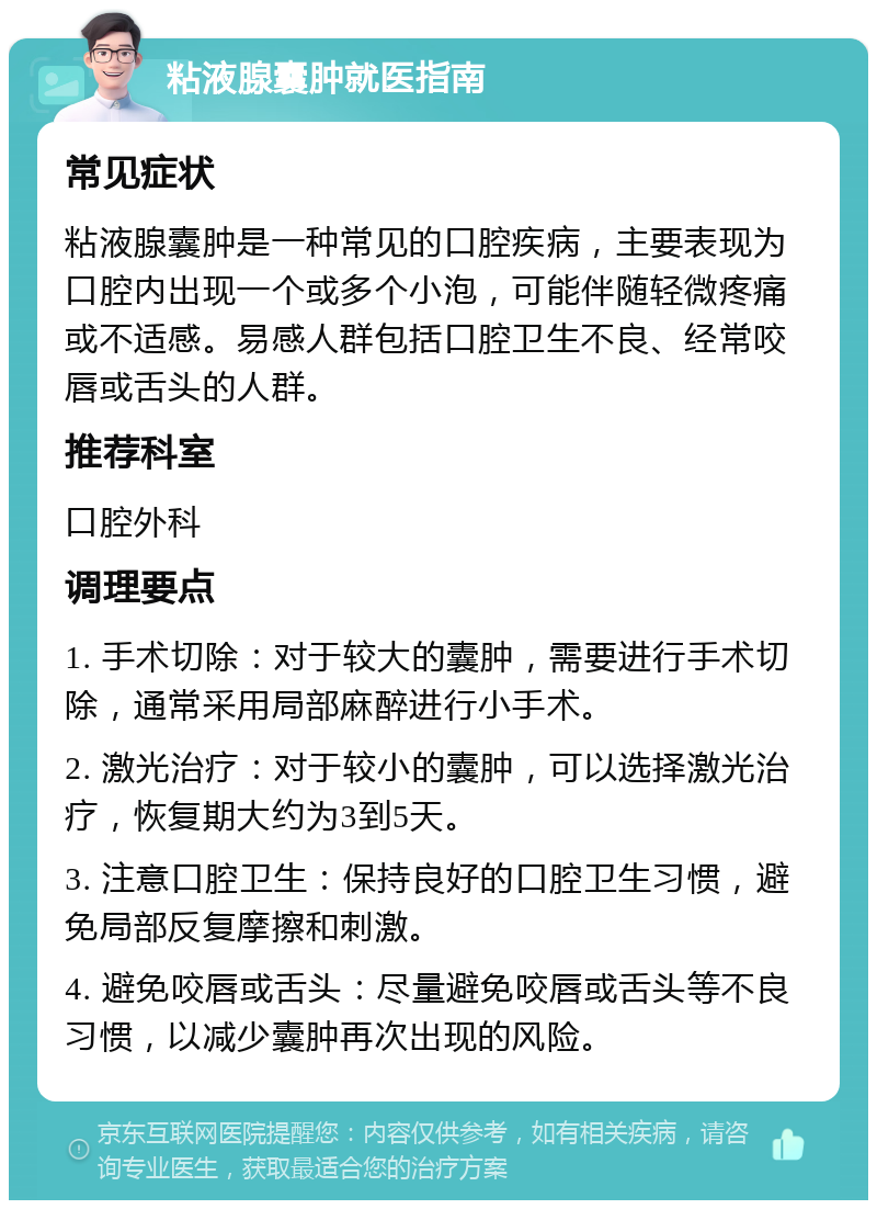 粘液腺囊肿就医指南 常见症状 粘液腺囊肿是一种常见的口腔疾病，主要表现为口腔内出现一个或多个小泡，可能伴随轻微疼痛或不适感。易感人群包括口腔卫生不良、经常咬唇或舌头的人群。 推荐科室 口腔外科 调理要点 1. 手术切除：对于较大的囊肿，需要进行手术切除，通常采用局部麻醉进行小手术。 2. 激光治疗：对于较小的囊肿，可以选择激光治疗，恢复期大约为3到5天。 3. 注意口腔卫生：保持良好的口腔卫生习惯，避免局部反复摩擦和刺激。 4. 避免咬唇或舌头：尽量避免咬唇或舌头等不良习惯，以减少囊肿再次出现的风险。