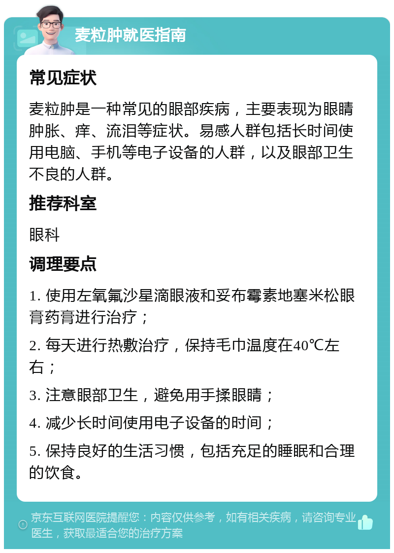 麦粒肿就医指南 常见症状 麦粒肿是一种常见的眼部疾病，主要表现为眼睛肿胀、痒、流泪等症状。易感人群包括长时间使用电脑、手机等电子设备的人群，以及眼部卫生不良的人群。 推荐科室 眼科 调理要点 1. 使用左氧氟沙星滴眼液和妥布霉素地塞米松眼膏药膏进行治疗； 2. 每天进行热敷治疗，保持毛巾温度在40℃左右； 3. 注意眼部卫生，避免用手揉眼睛； 4. 减少长时间使用电子设备的时间； 5. 保持良好的生活习惯，包括充足的睡眠和合理的饮食。