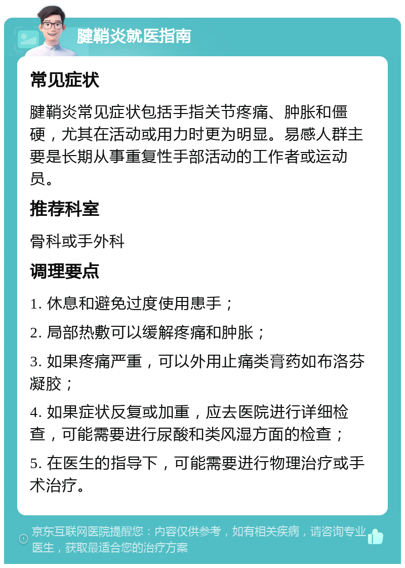 腱鞘炎就医指南 常见症状 腱鞘炎常见症状包括手指关节疼痛、肿胀和僵硬，尤其在活动或用力时更为明显。易感人群主要是长期从事重复性手部活动的工作者或运动员。 推荐科室 骨科或手外科 调理要点 1. 休息和避免过度使用患手； 2. 局部热敷可以缓解疼痛和肿胀； 3. 如果疼痛严重，可以外用止痛类膏药如布洛芬凝胶； 4. 如果症状反复或加重，应去医院进行详细检查，可能需要进行尿酸和类风湿方面的检查； 5. 在医生的指导下，可能需要进行物理治疗或手术治疗。