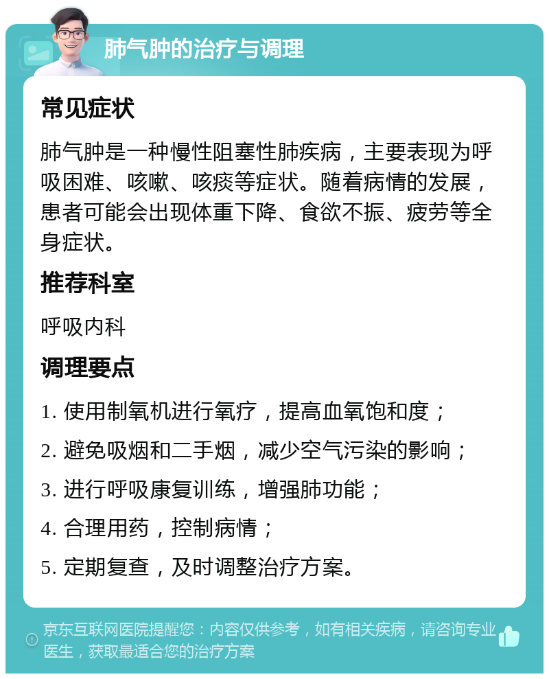 肺气肿的治疗与调理 常见症状 肺气肿是一种慢性阻塞性肺疾病，主要表现为呼吸困难、咳嗽、咳痰等症状。随着病情的发展，患者可能会出现体重下降、食欲不振、疲劳等全身症状。 推荐科室 呼吸内科 调理要点 1. 使用制氧机进行氧疗，提高血氧饱和度； 2. 避免吸烟和二手烟，减少空气污染的影响； 3. 进行呼吸康复训练，增强肺功能； 4. 合理用药，控制病情； 5. 定期复查，及时调整治疗方案。