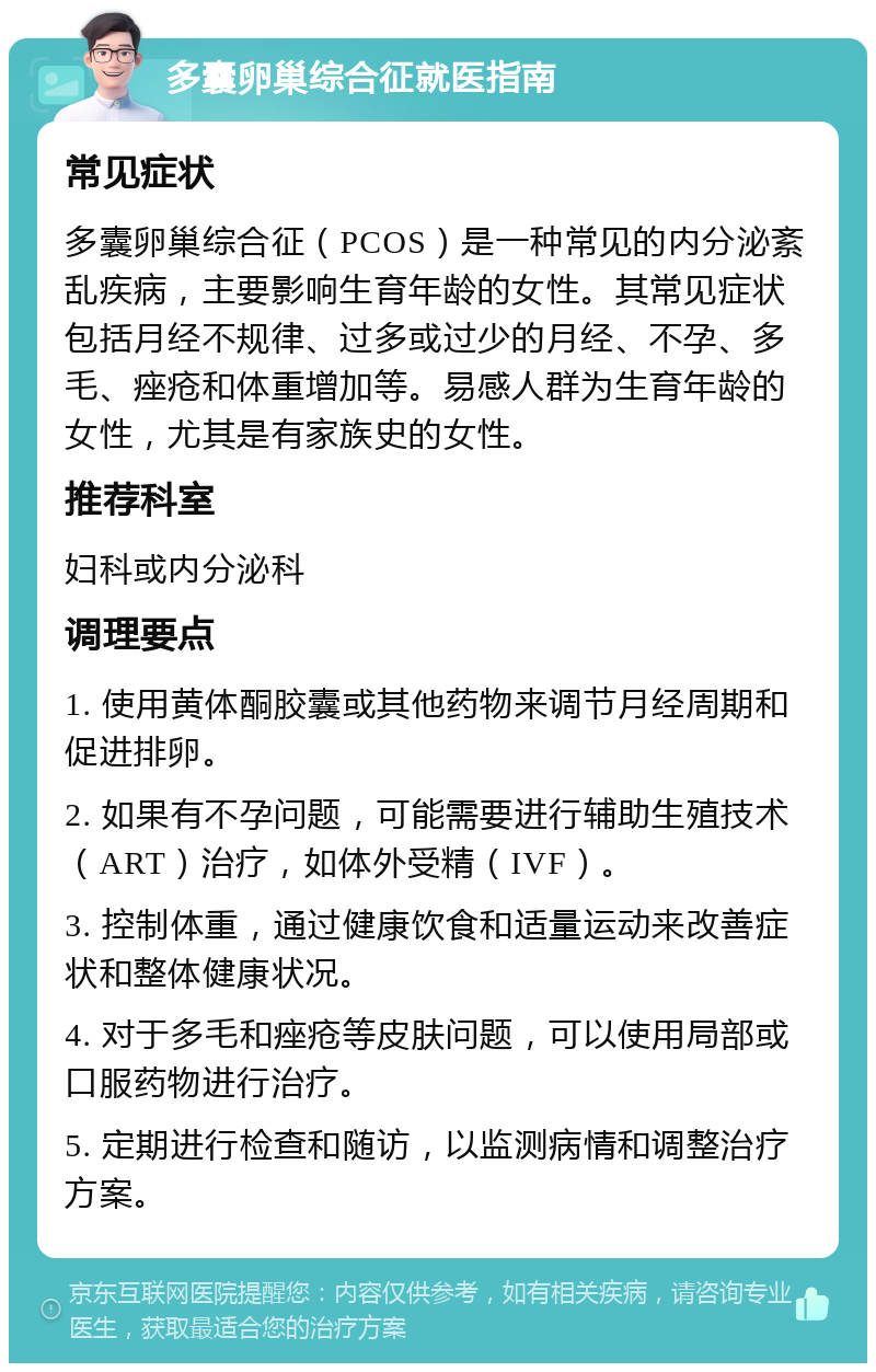 多囊卵巢综合征就医指南 常见症状 多囊卵巢综合征（PCOS）是一种常见的内分泌紊乱疾病，主要影响生育年龄的女性。其常见症状包括月经不规律、过多或过少的月经、不孕、多毛、痤疮和体重增加等。易感人群为生育年龄的女性，尤其是有家族史的女性。 推荐科室 妇科或内分泌科 调理要点 1. 使用黄体酮胶囊或其他药物来调节月经周期和促进排卵。 2. 如果有不孕问题，可能需要进行辅助生殖技术（ART）治疗，如体外受精（IVF）。 3. 控制体重，通过健康饮食和适量运动来改善症状和整体健康状况。 4. 对于多毛和痤疮等皮肤问题，可以使用局部或口服药物进行治疗。 5. 定期进行检查和随访，以监测病情和调整治疗方案。