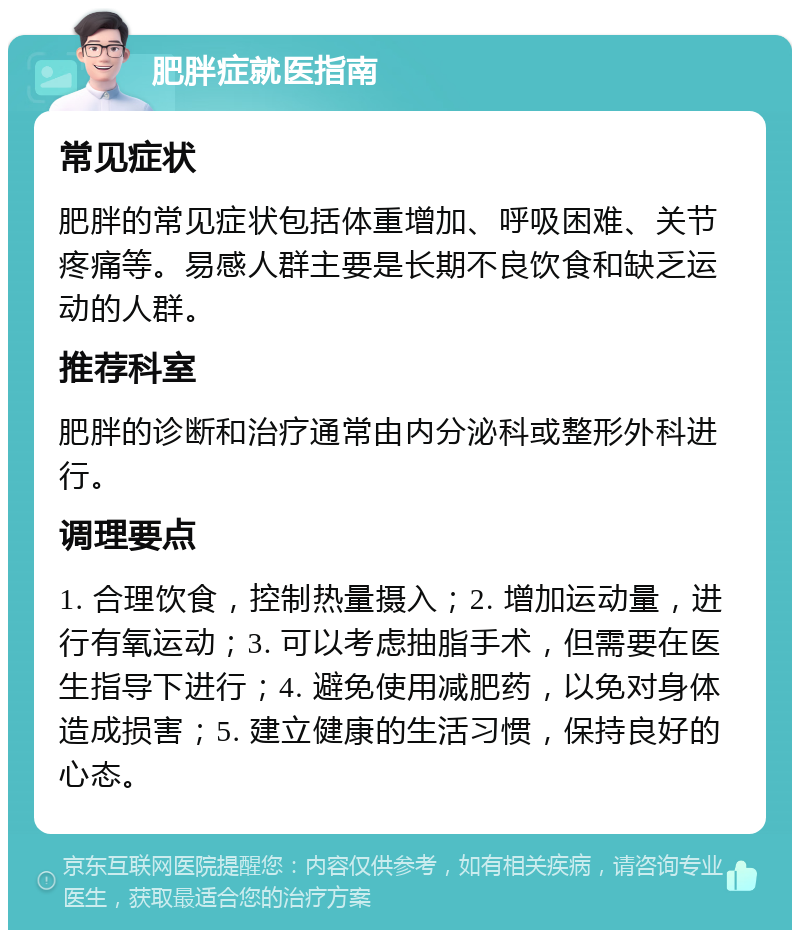 肥胖症就医指南 常见症状 肥胖的常见症状包括体重增加、呼吸困难、关节疼痛等。易感人群主要是长期不良饮食和缺乏运动的人群。 推荐科室 肥胖的诊断和治疗通常由内分泌科或整形外科进行。 调理要点 1. 合理饮食，控制热量摄入；2. 增加运动量，进行有氧运动；3. 可以考虑抽脂手术，但需要在医生指导下进行；4. 避免使用减肥药，以免对身体造成损害；5. 建立健康的生活习惯，保持良好的心态。