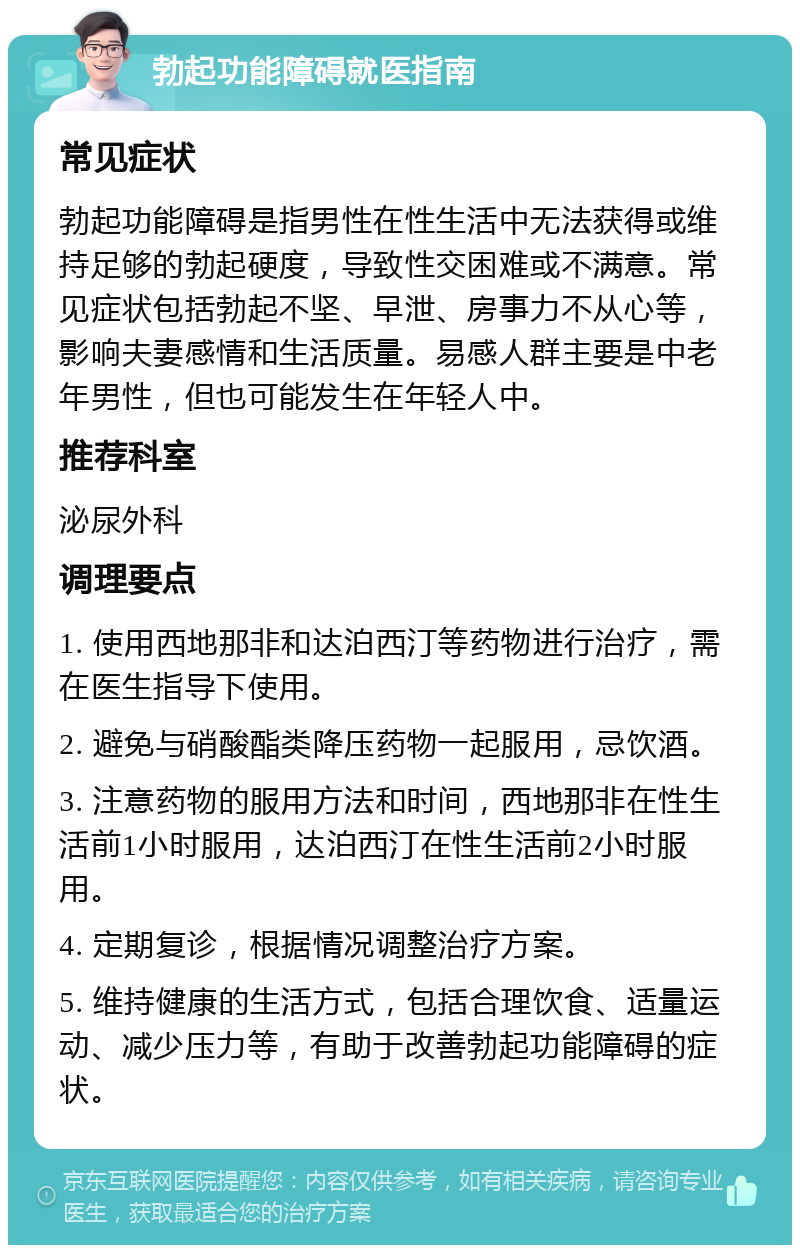 勃起功能障碍就医指南 常见症状 勃起功能障碍是指男性在性生活中无法获得或维持足够的勃起硬度，导致性交困难或不满意。常见症状包括勃起不坚、早泄、房事力不从心等，影响夫妻感情和生活质量。易感人群主要是中老年男性，但也可能发生在年轻人中。 推荐科室 泌尿外科 调理要点 1. 使用西地那非和达泊西汀等药物进行治疗，需在医生指导下使用。 2. 避免与硝酸酯类降压药物一起服用，忌饮酒。 3. 注意药物的服用方法和时间，西地那非在性生活前1小时服用，达泊西汀在性生活前2小时服用。 4. 定期复诊，根据情况调整治疗方案。 5. 维持健康的生活方式，包括合理饮食、适量运动、减少压力等，有助于改善勃起功能障碍的症状。