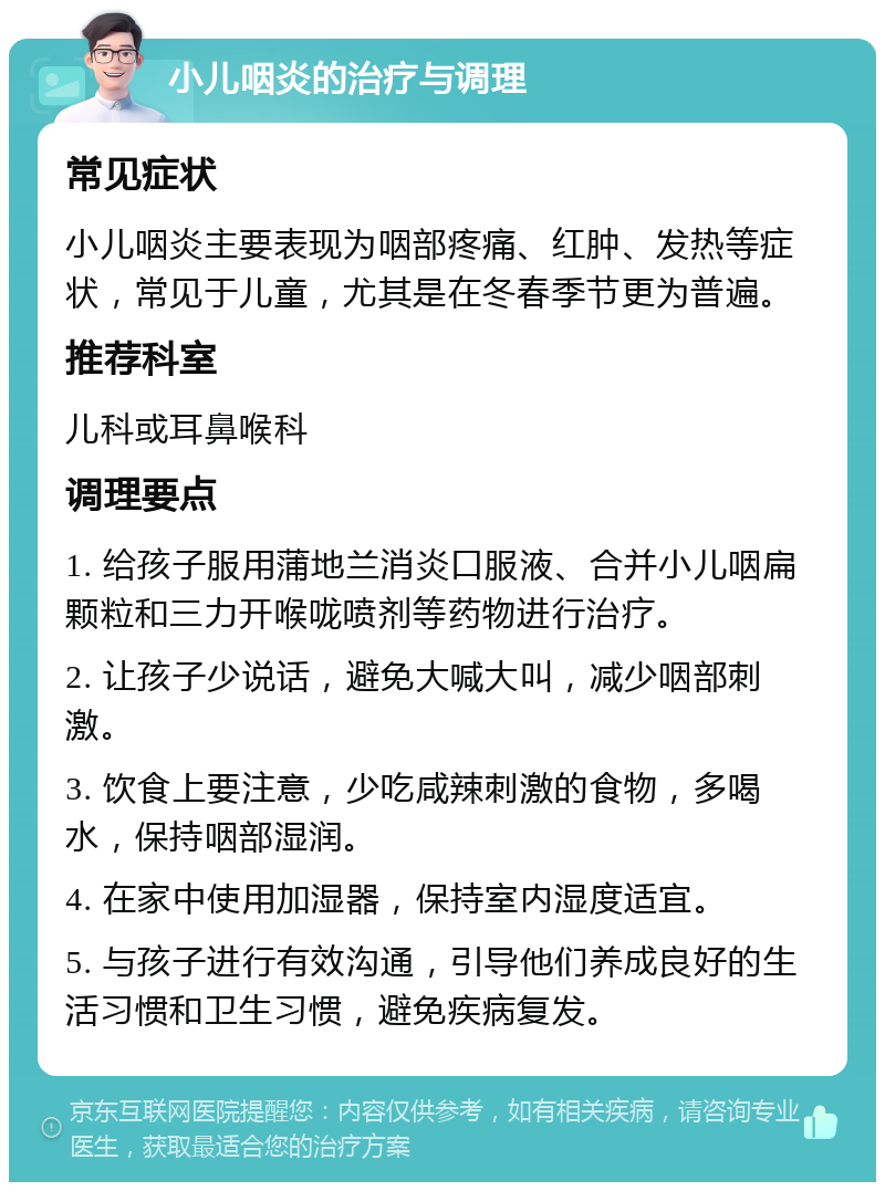 小儿咽炎的治疗与调理 常见症状 小儿咽炎主要表现为咽部疼痛、红肿、发热等症状，常见于儿童，尤其是在冬春季节更为普遍。 推荐科室 儿科或耳鼻喉科 调理要点 1. 给孩子服用蒲地兰消炎口服液、合并小儿咽扁颗粒和三力开喉咙喷剂等药物进行治疗。 2. 让孩子少说话，避免大喊大叫，减少咽部刺激。 3. 饮食上要注意，少吃咸辣刺激的食物，多喝水，保持咽部湿润。 4. 在家中使用加湿器，保持室内湿度适宜。 5. 与孩子进行有效沟通，引导他们养成良好的生活习惯和卫生习惯，避免疾病复发。