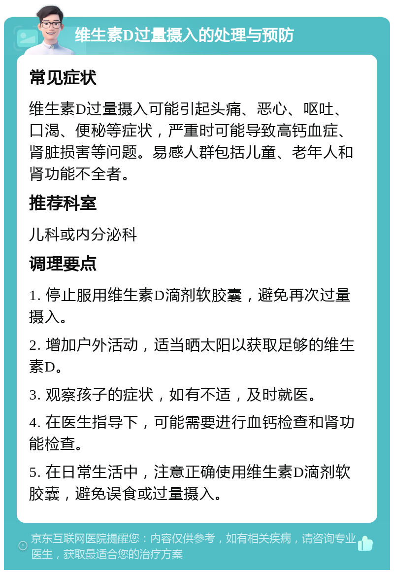 维生素D过量摄入的处理与预防 常见症状 维生素D过量摄入可能引起头痛、恶心、呕吐、口渴、便秘等症状，严重时可能导致高钙血症、肾脏损害等问题。易感人群包括儿童、老年人和肾功能不全者。 推荐科室 儿科或内分泌科 调理要点 1. 停止服用维生素D滴剂软胶囊，避免再次过量摄入。 2. 增加户外活动，适当晒太阳以获取足够的维生素D。 3. 观察孩子的症状，如有不适，及时就医。 4. 在医生指导下，可能需要进行血钙检查和肾功能检查。 5. 在日常生活中，注意正确使用维生素D滴剂软胶囊，避免误食或过量摄入。