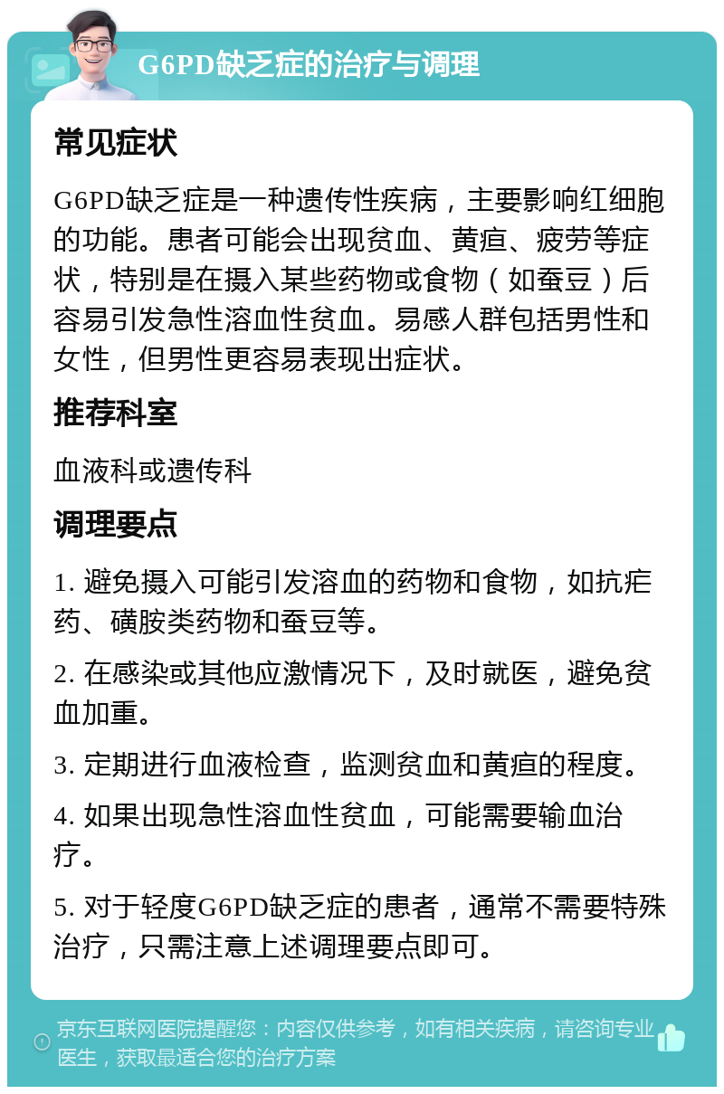 G6PD缺乏症的治疗与调理 常见症状 G6PD缺乏症是一种遗传性疾病，主要影响红细胞的功能。患者可能会出现贫血、黄疸、疲劳等症状，特别是在摄入某些药物或食物（如蚕豆）后容易引发急性溶血性贫血。易感人群包括男性和女性，但男性更容易表现出症状。 推荐科室 血液科或遗传科 调理要点 1. 避免摄入可能引发溶血的药物和食物，如抗疟药、磺胺类药物和蚕豆等。 2. 在感染或其他应激情况下，及时就医，避免贫血加重。 3. 定期进行血液检查，监测贫血和黄疸的程度。 4. 如果出现急性溶血性贫血，可能需要输血治疗。 5. 对于轻度G6PD缺乏症的患者，通常不需要特殊治疗，只需注意上述调理要点即可。