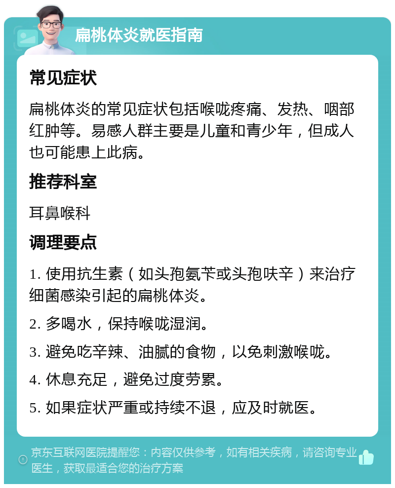 扁桃体炎就医指南 常见症状 扁桃体炎的常见症状包括喉咙疼痛、发热、咽部红肿等。易感人群主要是儿童和青少年，但成人也可能患上此病。 推荐科室 耳鼻喉科 调理要点 1. 使用抗生素（如头孢氨苄或头孢呋辛）来治疗细菌感染引起的扁桃体炎。 2. 多喝水，保持喉咙湿润。 3. 避免吃辛辣、油腻的食物，以免刺激喉咙。 4. 休息充足，避免过度劳累。 5. 如果症状严重或持续不退，应及时就医。