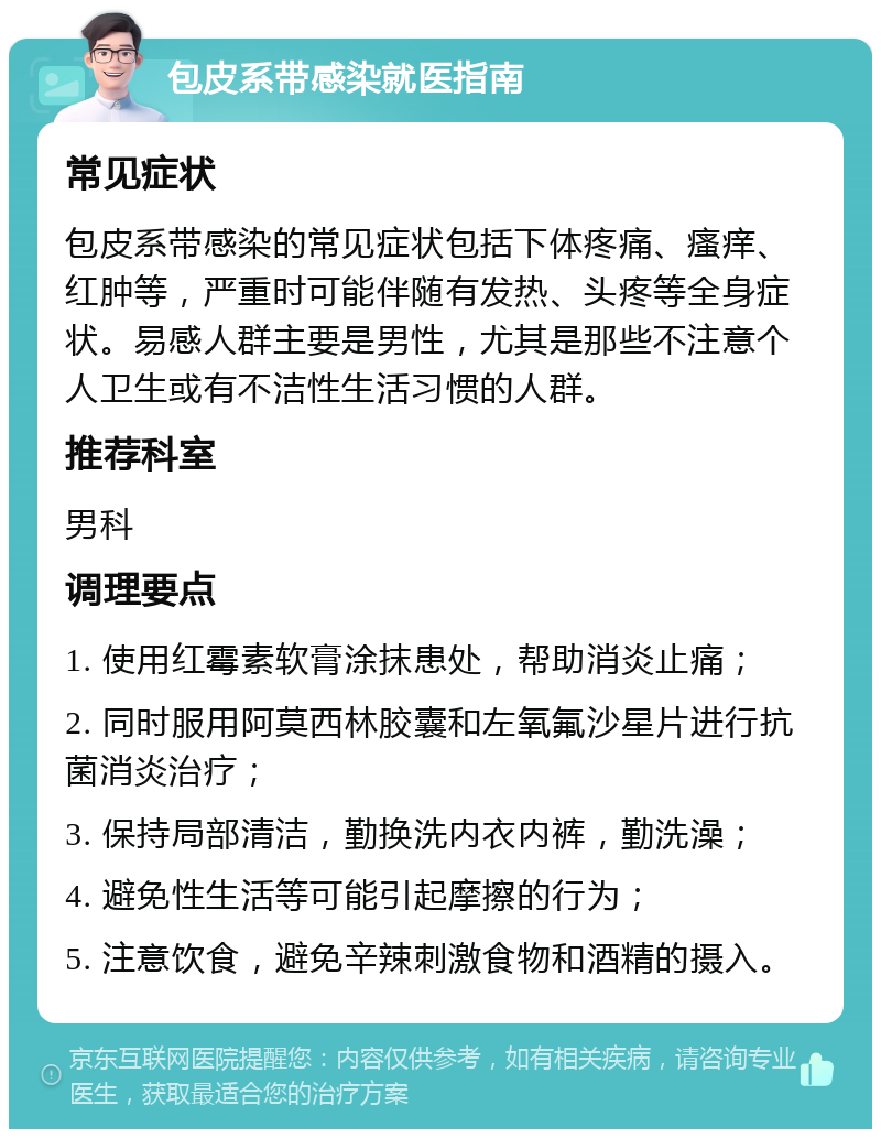 包皮系带感染就医指南 常见症状 包皮系带感染的常见症状包括下体疼痛、瘙痒、红肿等，严重时可能伴随有发热、头疼等全身症状。易感人群主要是男性，尤其是那些不注意个人卫生或有不洁性生活习惯的人群。 推荐科室 男科 调理要点 1. 使用红霉素软膏涂抹患处，帮助消炎止痛； 2. 同时服用阿莫西林胶囊和左氧氟沙星片进行抗菌消炎治疗； 3. 保持局部清洁，勤换洗内衣内裤，勤洗澡； 4. 避免性生活等可能引起摩擦的行为； 5. 注意饮食，避免辛辣刺激食物和酒精的摄入。