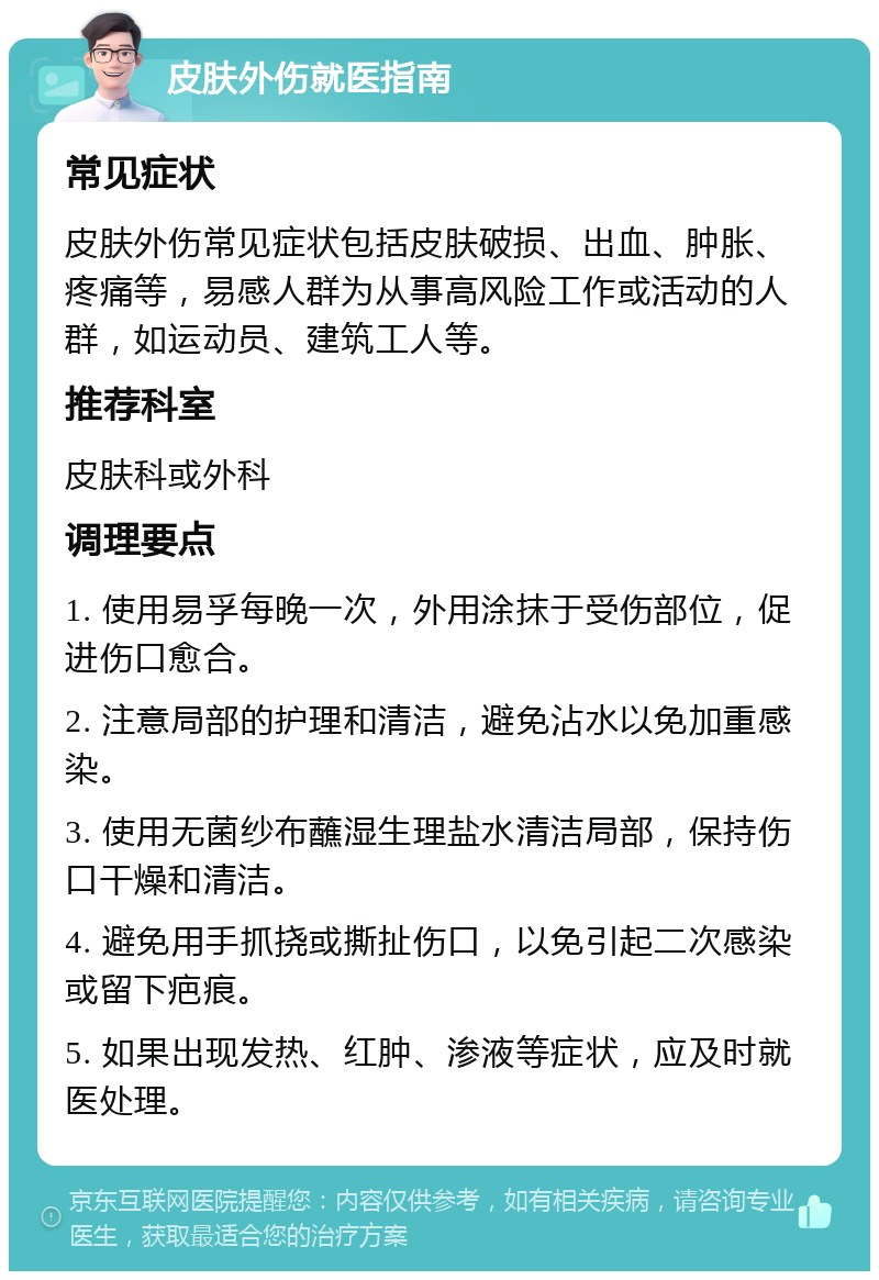 皮肤外伤就医指南 常见症状 皮肤外伤常见症状包括皮肤破损、出血、肿胀、疼痛等，易感人群为从事高风险工作或活动的人群，如运动员、建筑工人等。 推荐科室 皮肤科或外科 调理要点 1. 使用易孚每晚一次，外用涂抹于受伤部位，促进伤口愈合。 2. 注意局部的护理和清洁，避免沾水以免加重感染。 3. 使用无菌纱布蘸湿生理盐水清洁局部，保持伤口干燥和清洁。 4. 避免用手抓挠或撕扯伤口，以免引起二次感染或留下疤痕。 5. 如果出现发热、红肿、渗液等症状，应及时就医处理。