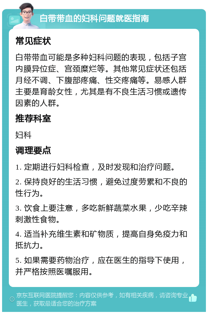 白带带血的妇科问题就医指南 常见症状 白带带血可能是多种妇科问题的表现，包括子宫内膜异位症、宫颈糜烂等。其他常见症状还包括月经不调、下腹部疼痛、性交疼痛等。易感人群主要是育龄女性，尤其是有不良生活习惯或遗传因素的人群。 推荐科室 妇科 调理要点 1. 定期进行妇科检查，及时发现和治疗问题。 2. 保持良好的生活习惯，避免过度劳累和不良的性行为。 3. 饮食上要注意，多吃新鲜蔬菜水果，少吃辛辣刺激性食物。 4. 适当补充维生素和矿物质，提高自身免疫力和抵抗力。 5. 如果需要药物治疗，应在医生的指导下使用，并严格按照医嘱服用。