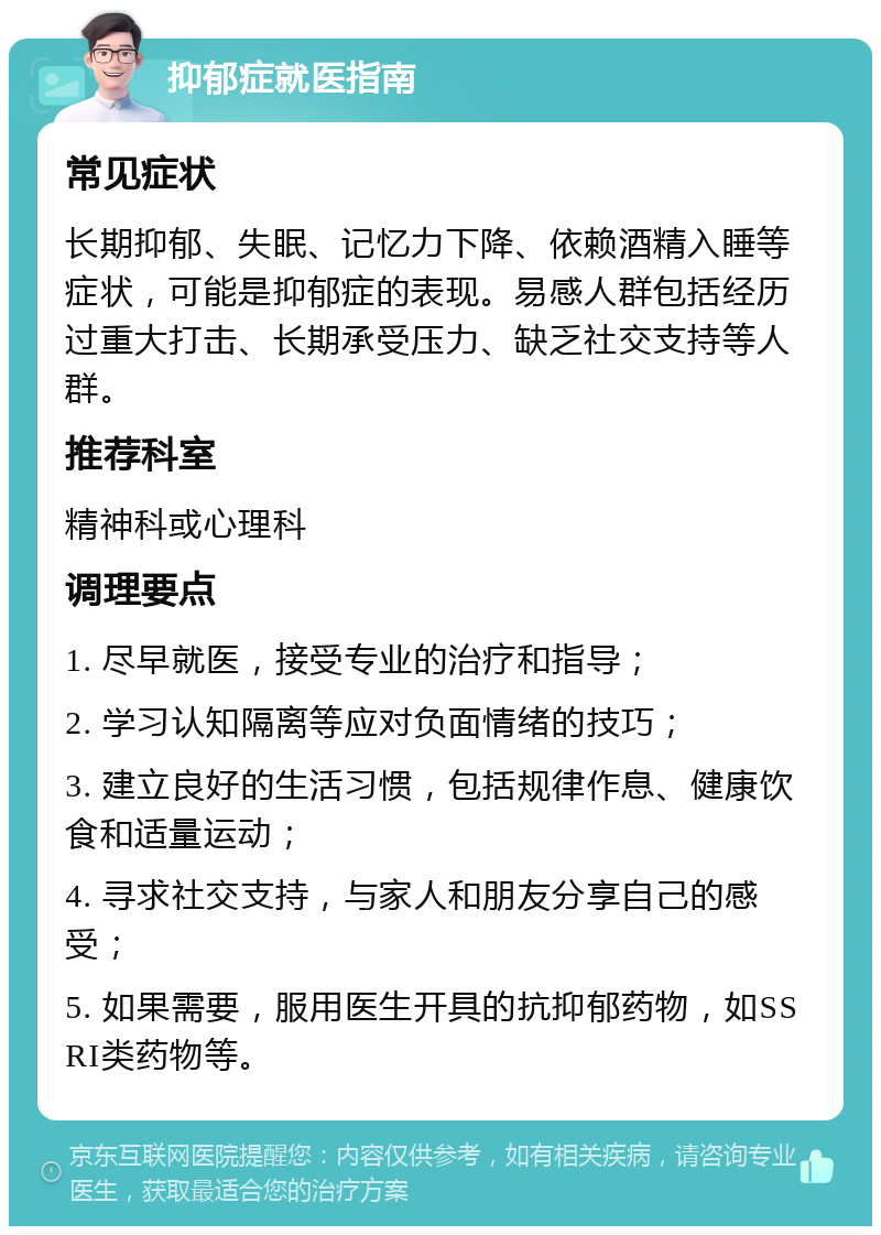 抑郁症就医指南 常见症状 长期抑郁、失眠、记忆力下降、依赖酒精入睡等症状，可能是抑郁症的表现。易感人群包括经历过重大打击、长期承受压力、缺乏社交支持等人群。 推荐科室 精神科或心理科 调理要点 1. 尽早就医，接受专业的治疗和指导； 2. 学习认知隔离等应对负面情绪的技巧； 3. 建立良好的生活习惯，包括规律作息、健康饮食和适量运动； 4. 寻求社交支持，与家人和朋友分享自己的感受； 5. 如果需要，服用医生开具的抗抑郁药物，如SSRI类药物等。