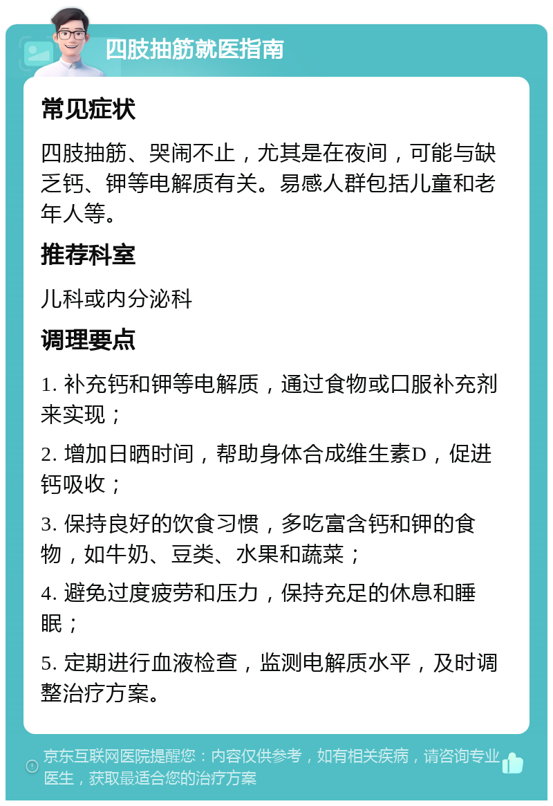 四肢抽筋就医指南 常见症状 四肢抽筋、哭闹不止，尤其是在夜间，可能与缺乏钙、钾等电解质有关。易感人群包括儿童和老年人等。 推荐科室 儿科或内分泌科 调理要点 1. 补充钙和钾等电解质，通过食物或口服补充剂来实现； 2. 增加日晒时间，帮助身体合成维生素D，促进钙吸收； 3. 保持良好的饮食习惯，多吃富含钙和钾的食物，如牛奶、豆类、水果和蔬菜； 4. 避免过度疲劳和压力，保持充足的休息和睡眠； 5. 定期进行血液检查，监测电解质水平，及时调整治疗方案。