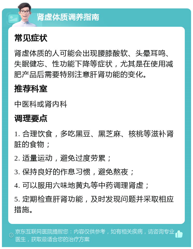 肾虚体质调养指南 常见症状 肾虚体质的人可能会出现腰膝酸软、头晕耳鸣、失眠健忘、性功能下降等症状，尤其是在使用减肥产品后需要特别注意肝肾功能的变化。 推荐科室 中医科或肾内科 调理要点 1. 合理饮食，多吃黑豆、黑芝麻、核桃等滋补肾脏的食物； 2. 适量运动，避免过度劳累； 3. 保持良好的作息习惯，避免熬夜； 4. 可以服用六味地黄丸等中药调理肾虚； 5. 定期检查肝肾功能，及时发现问题并采取相应措施。