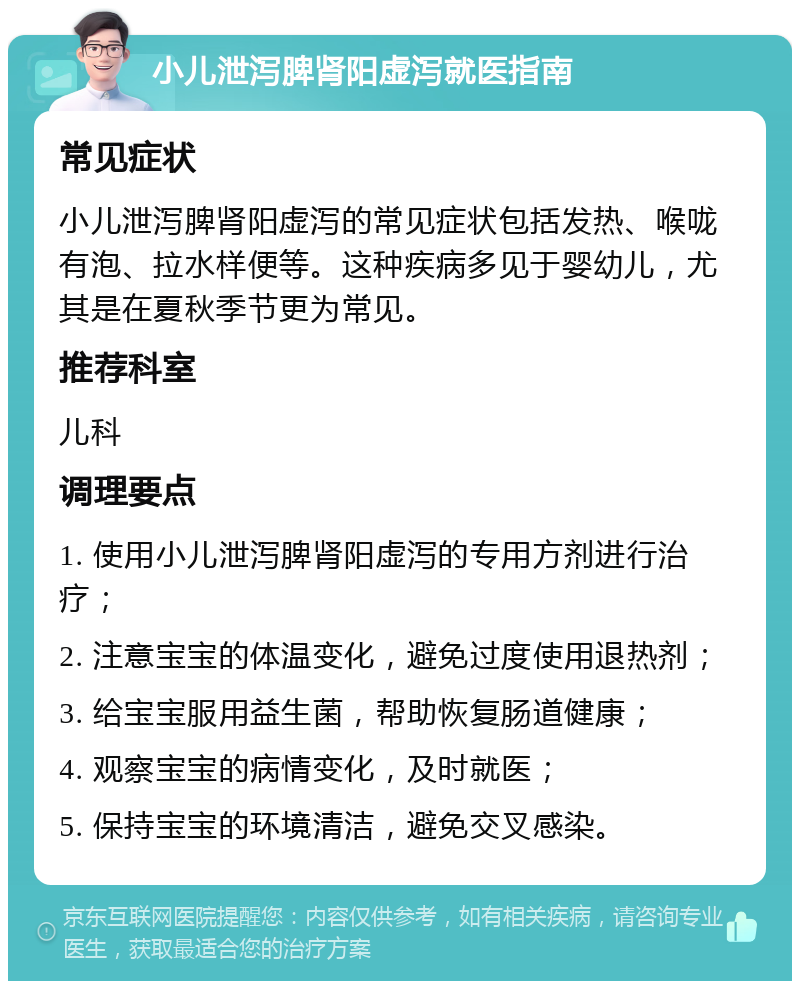 小儿泄泻脾肾阳虚泻就医指南 常见症状 小儿泄泻脾肾阳虚泻的常见症状包括发热、喉咙有泡、拉水样便等。这种疾病多见于婴幼儿，尤其是在夏秋季节更为常见。 推荐科室 儿科 调理要点 1. 使用小儿泄泻脾肾阳虚泻的专用方剂进行治疗； 2. 注意宝宝的体温变化，避免过度使用退热剂； 3. 给宝宝服用益生菌，帮助恢复肠道健康； 4. 观察宝宝的病情变化，及时就医； 5. 保持宝宝的环境清洁，避免交叉感染。