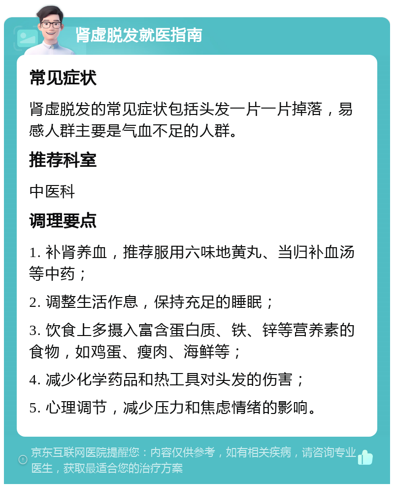 肾虚脱发就医指南 常见症状 肾虚脱发的常见症状包括头发一片一片掉落，易感人群主要是气血不足的人群。 推荐科室 中医科 调理要点 1. 补肾养血，推荐服用六味地黄丸、当归补血汤等中药； 2. 调整生活作息，保持充足的睡眠； 3. 饮食上多摄入富含蛋白质、铁、锌等营养素的食物，如鸡蛋、瘦肉、海鲜等； 4. 减少化学药品和热工具对头发的伤害； 5. 心理调节，减少压力和焦虑情绪的影响。