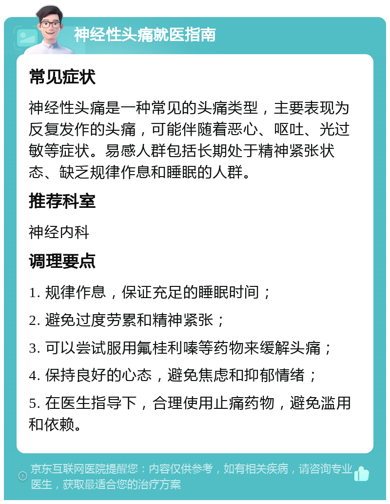 神经性头痛就医指南 常见症状 神经性头痛是一种常见的头痛类型，主要表现为反复发作的头痛，可能伴随着恶心、呕吐、光过敏等症状。易感人群包括长期处于精神紧张状态、缺乏规律作息和睡眠的人群。 推荐科室 神经内科 调理要点 1. 规律作息，保证充足的睡眠时间； 2. 避免过度劳累和精神紧张； 3. 可以尝试服用氟桂利嗪等药物来缓解头痛； 4. 保持良好的心态，避免焦虑和抑郁情绪； 5. 在医生指导下，合理使用止痛药物，避免滥用和依赖。