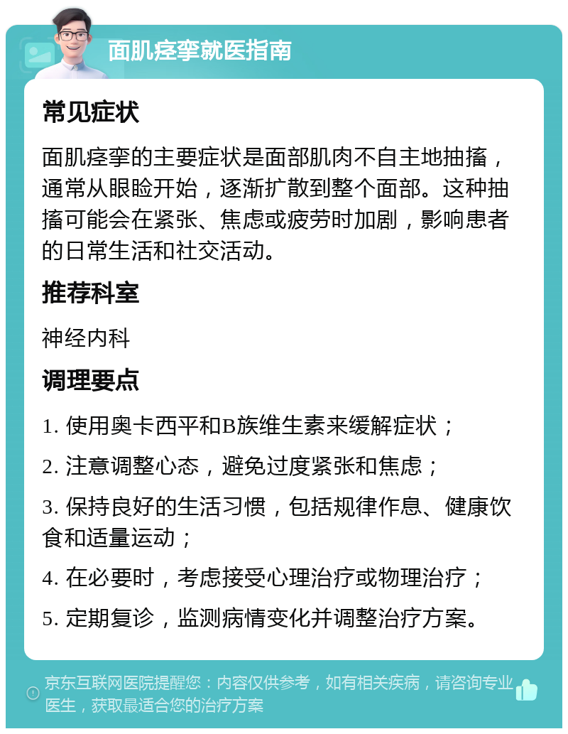 面肌痉挛就医指南 常见症状 面肌痉挛的主要症状是面部肌肉不自主地抽搐，通常从眼睑开始，逐渐扩散到整个面部。这种抽搐可能会在紧张、焦虑或疲劳时加剧，影响患者的日常生活和社交活动。 推荐科室 神经内科 调理要点 1. 使用奥卡西平和B族维生素来缓解症状； 2. 注意调整心态，避免过度紧张和焦虑； 3. 保持良好的生活习惯，包括规律作息、健康饮食和适量运动； 4. 在必要时，考虑接受心理治疗或物理治疗； 5. 定期复诊，监测病情变化并调整治疗方案。