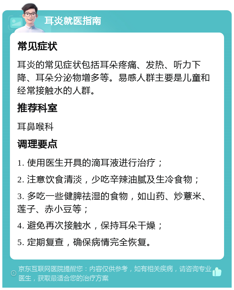 耳炎就医指南 常见症状 耳炎的常见症状包括耳朵疼痛、发热、听力下降、耳朵分泌物增多等。易感人群主要是儿童和经常接触水的人群。 推荐科室 耳鼻喉科 调理要点 1. 使用医生开具的滴耳液进行治疗； 2. 注意饮食清淡，少吃辛辣油腻及生冷食物； 3. 多吃一些健脾祛湿的食物，如山药、炒薏米、莲子、赤小豆等； 4. 避免再次接触水，保持耳朵干燥； 5. 定期复查，确保病情完全恢复。