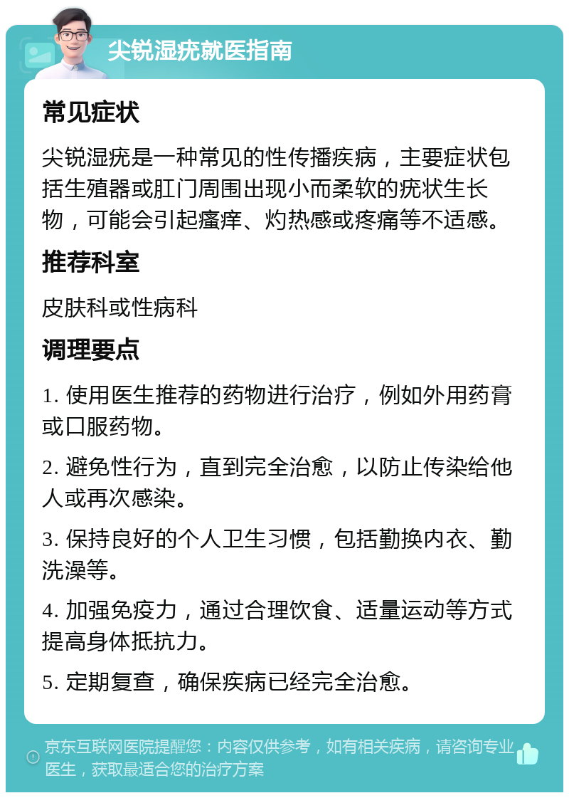 尖锐湿疣就医指南 常见症状 尖锐湿疣是一种常见的性传播疾病，主要症状包括生殖器或肛门周围出现小而柔软的疣状生长物，可能会引起瘙痒、灼热感或疼痛等不适感。 推荐科室 皮肤科或性病科 调理要点 1. 使用医生推荐的药物进行治疗，例如外用药膏或口服药物。 2. 避免性行为，直到完全治愈，以防止传染给他人或再次感染。 3. 保持良好的个人卫生习惯，包括勤换内衣、勤洗澡等。 4. 加强免疫力，通过合理饮食、适量运动等方式提高身体抵抗力。 5. 定期复查，确保疾病已经完全治愈。