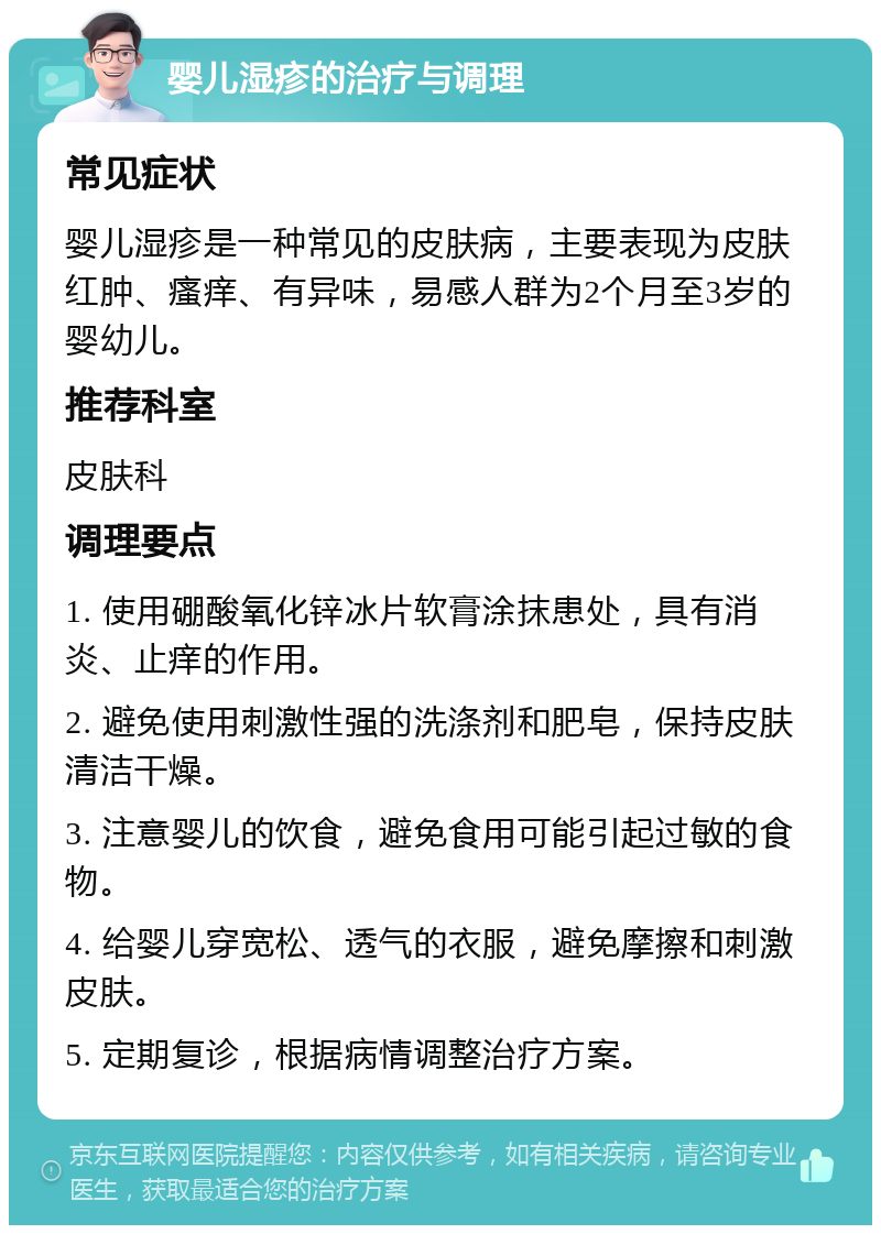 婴儿湿疹的治疗与调理 常见症状 婴儿湿疹是一种常见的皮肤病，主要表现为皮肤红肿、瘙痒、有异味，易感人群为2个月至3岁的婴幼儿。 推荐科室 皮肤科 调理要点 1. 使用硼酸氧化锌冰片软膏涂抹患处，具有消炎、止痒的作用。 2. 避免使用刺激性强的洗涤剂和肥皂，保持皮肤清洁干燥。 3. 注意婴儿的饮食，避免食用可能引起过敏的食物。 4. 给婴儿穿宽松、透气的衣服，避免摩擦和刺激皮肤。 5. 定期复诊，根据病情调整治疗方案。