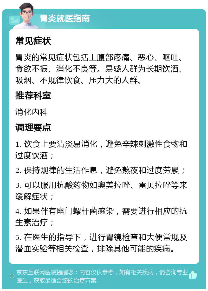 胃炎就医指南 常见症状 胃炎的常见症状包括上腹部疼痛、恶心、呕吐、食欲不振、消化不良等。易感人群为长期饮酒、吸烟、不规律饮食、压力大的人群。 推荐科室 消化内科 调理要点 1. 饮食上要清淡易消化，避免辛辣刺激性食物和过度饮酒； 2. 保持规律的生活作息，避免熬夜和过度劳累； 3. 可以服用抗酸药物如奥美拉唑、雷贝拉唑等来缓解症状； 4. 如果伴有幽门螺杆菌感染，需要进行相应的抗生素治疗； 5. 在医生的指导下，进行胃镜检查和大便常规及潜血实验等相关检查，排除其他可能的疾病。